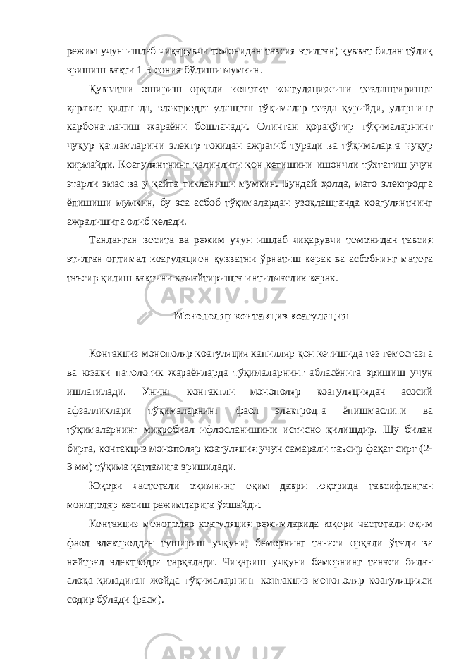 режим учун ишлаб чиқарувчи томонидан тавсия этилган) қувват билан тўлиқ эришиш вақти 1-5 сония бўлиши мумкин. Қувватни ошириш орқали контакт коагуляциясини тезлаштиришга ҳаракат қилганда, электродга улашган тўқималар тезда қурийди, уларнинг карбонатланиш жараёни бошланади. Олинган қорақўтир тўқималарнинг чуқур қатламларини электр токидан ажратиб туради ва тўқималарга чуқур кирмайди. Коагулянтнинг қалинлиги қон кетишини ишончли тўхтатиш учун этарли эмас ва у қайта тикланиши мумкин. Бундай ҳолда, мато электродга ёпишиши мумкин, бу эса асбоб тўқималардан узоқлашганда коагулянтнинг ажралишига олиб келади. Танланган восита ва режим учун ишлаб чиқарувчи томонидан тавсия этилган оптимал коагуляцион қувватни ўрнатиш керак ва асбобнинг матога таъсир қилиш вақтини камайтиришга интилмаслик керак. Монополяр контакциз коагуляция Контакциз монополяр коагуляция капилляр қон кетишида тез гемостазга ва юзаки патологик жараёнларда тўқималарнинг абласёнига эришиш учун ишлатилади. Унинг контактли монополяр коагуляциядан асосий афзалликлари тўқималарнинг фаол электродга ёпишмаслиги ва тўқималарнинг микробиал ифлосланишини истисно қилишдир. Шу билан бирга, контакциз монополяр коагуляция учун самарали таъсир фақат сирт (2- 3 мм) тўқима қатламига эришилади. Юқори частотали оқимнинг оқим даври юқорида тавсифланган монополяр кесиш режимларига ўхшайди. Контакциз монополяр коагуляция режимларида юқори частотали оқим фаол электроддан тушириш учқуни, беморнинг танаси орқали ўтади ва нейтрал электродга тарқалади. Чиқариш учқуни беморнинг танаси билан алоқа қиладиган жойда тўқималарнинг контакциз монополяр коагуляцияси содир бўлади (расм). 