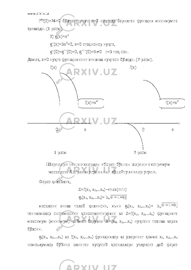 www.arxiv.uz f (4) (0)=24>0 бўлгани учун х=0 нуқтада берилган функция минимумга эришади. (1-расм) 2) g(x)=x 3 g`(x)=3x 2 =0, x=0 стационар нуқта, g `(0)= g ``(0)=0, g ```(0)=6 ¹ 0 n=3 тоқ сон. Демак, х=0 нуқта функциянинг эгилиш нуқтаси бўлади. (2-расм). f(x) f(x) 0 x 0 x 1-расм 2-расм Шартлари тенгликлардан иборат бўлган шартли экстремум масаласи. Лагранж усулининг кўпайтувчилар усули. Фараз қилайлик, Z=f(x 1 , x 2 ,...x n ) ® max(min) g i (x 1 , x 2 ,...x n )= b i ,) ,1 ( m i масалани ечиш талаб қилинсин , яъни g i (x 1 , x 2 ,...x n )= b i , ) ,1 ( m i тенгламалар системасини қаноатлантирувчи ва Z=f(x 1 , x 2 ,...x n ) функцияга максимум ( минимум ) қиймат берувчи X=(x 1 , x 2 ,...x n ) нуқтани топиш керак бўлсин . g i (x 1 , x 2 ,...x n ) ва f(x 1 , x 2 ,...x n ) функциялар ва уларнинг ҳамма x 1 , x 2 ,...x n номаълумлар бўйича олинган хусусий ҳосилалари узлуксиз деб фаразf(x)=x 4 f(x)=x 3 