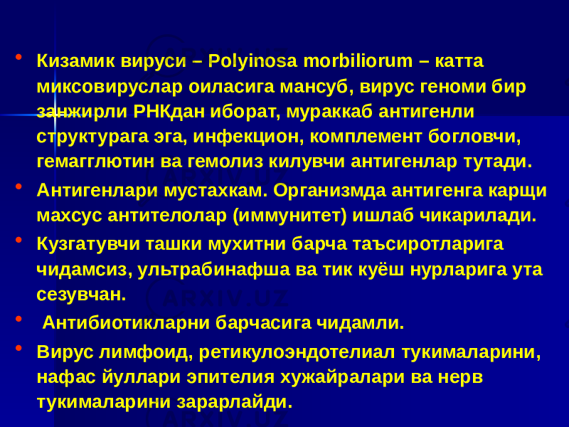 • Кизамик вируси – Рolyinosa morbiliorum – катта миксовируслар оиласига мансуб, вирус геноми бир занжирли РНКдан иборат, мураккаб антигенли структурага эга, инфекцион, комплемент богловчи, гемагглютин ва гемолиз килувчи антигенлар тутади. • Антигенлари мустахкам. Организмда антигенга карщи махсус антителолар (иммунитет) ишлаб чикарилади. • Кузгатувчи ташки мухитни барча таъсиротларига чидамсиз, ультрабинафша ва тик куёш нурларига ута сезувчан. • Антибиотикларни барчасига чидамли. • Вирус лимфоид, ретикулоэндотелиал тукималарини, нафас йуллари эпителия хужайралари ва нерв тукималарини зарарлайди. 