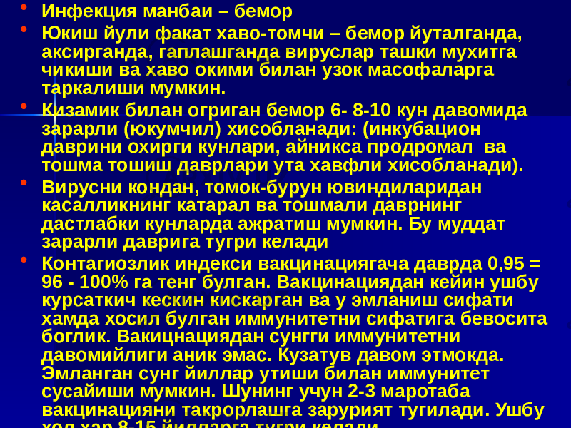 • Инфекция манбаи – бемор • Юкиш йули факат хаво-томчи – бемор йуталганда, аксирганда, гаплашганда вируслар ташки мухитга чикиши ва хаво окими билан узок масофаларга таркалиши мумкин. • Кизамик билан огриган бемор 6- 8-10 кун давомида зарарли (юкумчил) хисобланади: (инкубацион даврини охирги кунлари, айникса продромал ва тошма тошиш даврлари ута хавфли хисобланади). • Вирусни кондан, томок-бурун ювиндиларидан касалликнинг катарал ва тошмали даврнинг дастлабки кунларда ажратиш мумкин. Бу муддат зарарли даврига тугри келади • Контагиозлик индекси вакцинациягача даврда 0,95 = 96 - 100% га тенг булган. Вакцинациядан кейин ушбу курсаткич кескин кискарган ва у эмланиш сифати хамда хосил булган иммунитетни сифатига бевосита боглик. Вакицнациядан сунгги иммунитетни давомийлиги аник эмас. Кузатув давом этмокда. Эмланган сунг йиллар утиши билан иммунитет сусайиши мумкин. Шунинг учун 2-3 маротаба вакцинацияни такрорлашга зарурият тугилади. Ушбу хол хар 8-15 йилларга тугри келади. 