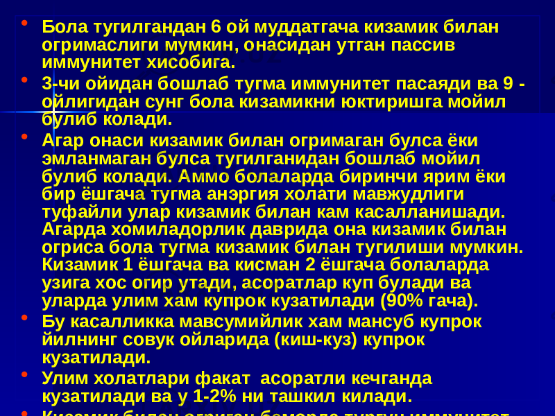 • Бола тугилгандан 6 ой муддатгача кизамик билан огримаслиги мумкин, онасидан утган пассив иммунитет хисобига. • 3-чи ойидан бошлаб тугма иммунитет пасаяди ва 9 - ойлигидан сунг бола кизамикни юктиришга мойил булиб колади. • Агар онаси кизамик билан огримаган булса ёки эмланмаган булса тугилганидан бошлаб мойил булиб колади. Аммо болаларда биринчи ярим ёки бир ёшгача тугма анэргия холати мавжудлиги туфайли улар кизамик билан кам касалланишади. Агарда хомиладорлик даврида она кизамик билан огриса бола тугма кизамик билан тугилиши мумкин. Кизамик 1 ёшгача ва кисман 2 ёшгача болаларда узига хос огир утади, асоратлар куп булади ва уларда улим хам купрок кузатилади (90% гача). • Бу касалликка мавсумийлик хам мансуб купрок йилнинг совук ойларида (киш-куз) купрок кузатилади. • Улим холатлари факат асоратли кечганда кузатилади ва у 1-2% ни ташкил килади. • Кизамик билан огриган беморда тургун иммунитет хосил булади ва у бир умр сакланади. 