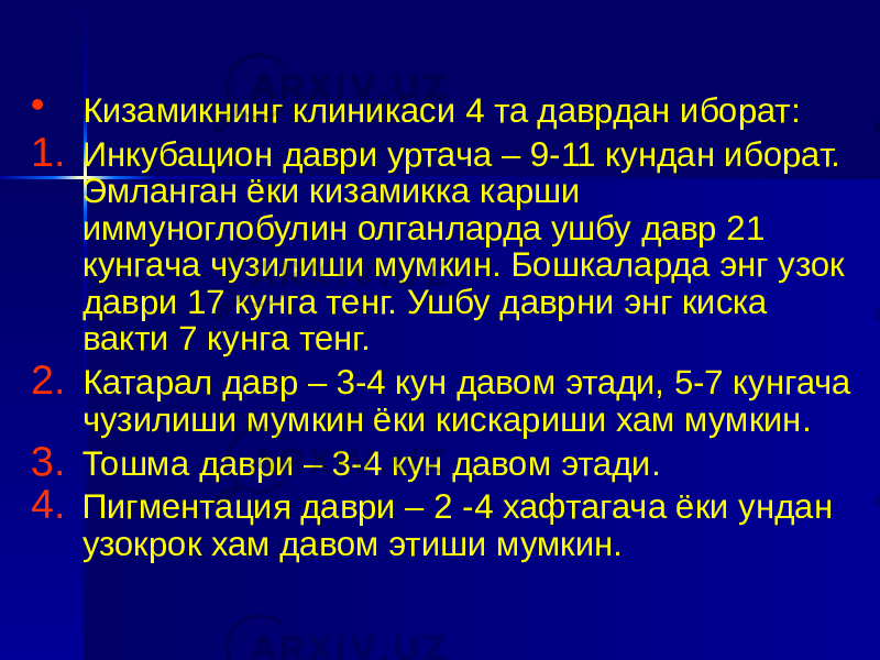 • Кизамикнинг клиникаси 4 та даврдан иборат: 1. Инкубацион даври уртача – 9-11 кундан иборат. Эмланган ёки кизамикка карши иммуноглобулин олганларда ушбу давр 21 кунгача чузилиши мумкин. Бошкаларда энг узок даври 17 кунга тенг. Ушбу даврни энг киска вакти 7 кунга тенг. 2. Катарал давр – 3-4 кун давом этади, 5-7 кунгача чузилиши мумкин ёки кискариши хам мумкин. 3. Тошма даври – 3-4 кун давом этади. 4. Пигментация даври – 2 -4 хафтагача ёки ундан узокрок хам давом этиши мумкин. 