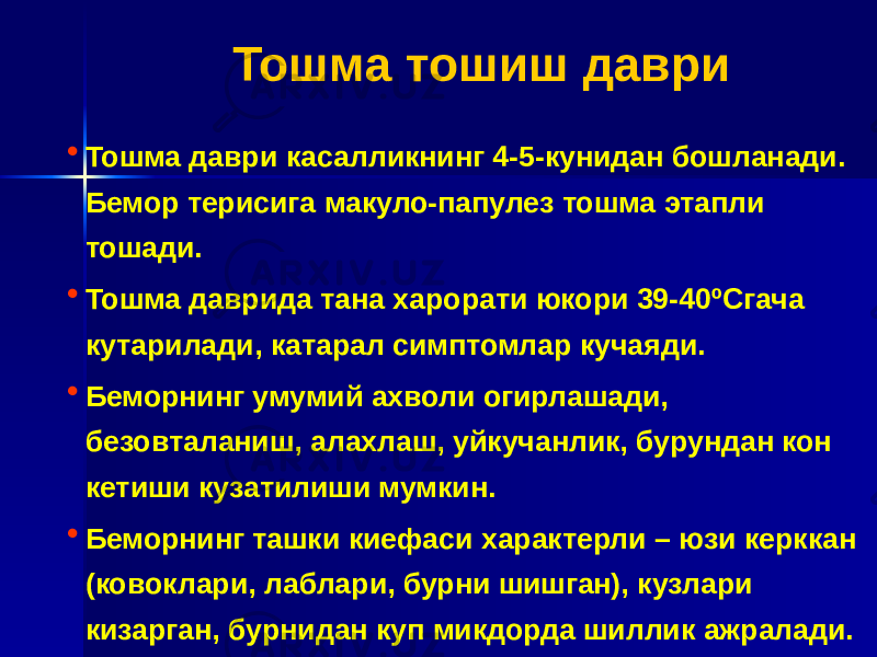  Тошма тошиш даври • Тошма даври касалликнинг 4-5-кунидан бошланади. Бемор терисига макуло-папулез тошма этапли тошади. • Тошма даврида тана харорати юкори 39-40 ºСгача кутарилади, катарал симптомлар кучаяди. • Беморнинг умумий ахволи огирлашади, безовталаниш, алахлаш, уйкучанлик, бурундан кон кетиши кузатилиши мумкин. • Беморнинг ташки киефаси характерли – юзи керккан (ковоклари, лаблари, бурни шишган), кузлари кизарган, бурнидан куп микдорда шиллик ажралади. 