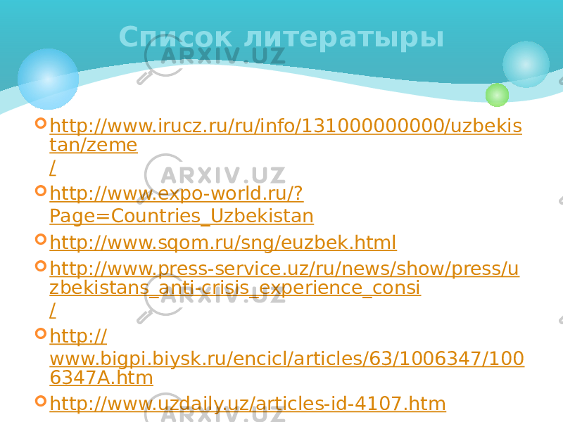  http://www.irucz.ru/ru/info/131000000000/uzbekis tan/zeme /  http://www.expo-world.ru/? Page=Countries_Uzbekistan  http:// www.sqom.ru/sng/euzbek.html  http://www.press-service.uz/ru/news/show/press/u zbekistans_anti-crisis_experience_consi /  http:// www.bigpi.biysk.ru/encicl/articles/63/1006347/100 6347A.htm  http:// www.uzdaily.uz/articles-id-4107.htm Информация: 2005- 2010 года. Список литератыры 