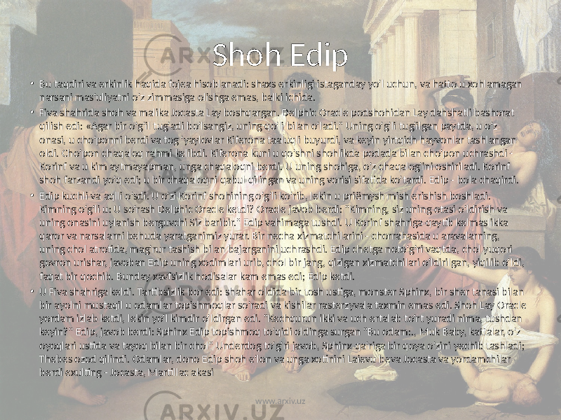 Shoh Edip • Bu taqdiri va erkinlik haqida fojea hisoblanadi: shaxs erkinligi istaganday yo&#39;l uchun, va hatto u xohlamagan narsani mas&#39;uliyatni o&#39;z zimmasiga olishga emas, balki ichida. • Fiva shahrida shoh va malika Jocasta Lay boshqargan. Delphic Oracle podshohidan Lay dahshatli bashorat qilish edi: «Agar bir o&#39;g&#39;il tug&#39;adi bo&#39;lsangiz, uning qo&#39;li bilan o&#39;ladi.&#34; Uning o&#39;g&#39;li tug&#39;ilgan paytda, u o&#39;z onasi, u cho&#39;ponni berdi va tog &#39;yaylovlar Kiferona taaluqli buyurdi, va keyin yirtqich hayvonlar tashlangan oldi. Cho&#39;pon chaqaloq rahmi kelibdi. Kiferona kuni u qo&#39;shni shohlikda podada bilan cho&#39;pon uchrashdi - Korinf va u kim aytmayapman, unga chaqaloqni berdi. U uning shohiga, o&#39;z chaqalog&#39;ini oshiriladi. Korinf shoh farzandi yo&#39;q edi; u bir chaqaloqni qabul qilingan va uning vorisi sifatida ko&#39;tardi. Edip - bola chaqirdi. • Edip kuchli va aqlli o&#39;sdi. U o&#39;zi Korinf shohining o&#39;g&#39;li ko&#39;rib, lekin u priёmysh mish erishish boshladi. Kimning o&#39;g&#39;li u: U so&#39;rash Delphic Oracle ketdi? Oracle javob berdi: &#34;Kimning, siz uning otasi o&#39;ldirish va uning onasini uylanish berguvchi Siz baribir.&#34; Edip vahimaga tushdi. U Korinf shahriga qaytib kelmaslikka qaror va narsalarni behuda yaratganimiz yurar. Bir necha xizmatchilarini - chorrahasida u aravalarning, uning chol atrofida, mag&#39;rur tashish bilan bajarganini uchrashdi. Edip chetga noto&#39;g&#39;ri vaqtda, chol yuqori govron urishar, javoban Edip uning xodimlari urib, chol bir jang, qizigan xizmatchilari o&#39;ldirilgan, yiqilib o&#39;ldi, faqat bir qochib. Bunday xavfsizlik hodisalar kam emas edi; Edip ketdi. • U Fiva shahriga keldi. Tartibsizlik bor edi: shahar oldida bir tosh ustiga, monster Sphinx, bir sher tanasi bilan bir ayolni mustaqil u odamlar topishmoqlar so&#39;radi va kishilar rasterzyvala taxmin emas edi. Shoh Lay Oracle yordam izlab ketdi, lekin yo&#39;l kimdir o&#39;ldirgan edi. &#34;Kechqurun ikki va uch ertalab to&#39;rt yuradi nima, tushdan keyin?&#34; Edip, javob berdi: Sphinx Edip topishmoq to&#39;qidi oldinga surgan &#34;Bu odam:., Muk Baby, kattalar, o&#39;z oyoqlari ustida va tayoq bilan bir chol&#34; Underdog to&#39;g&#39;ri javob, Sphinx qa&#39;riga bir qoya o&#39;zini yechib tashladi; Thebes ozod qilindi. Odamlar, dono Edip shoh e&#39;lon va unga xotinini Laievu beva Jocasta va yordamchilar berdi exulting - Jocasta, Martillac akasi www.arxiv.uz 