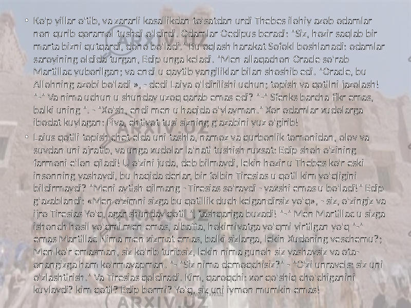 • Ko&#39;p yillar o&#39;tib, va zararli kasallikdan to&#39;satdan urdi Thebes ilohiy azob odamlar non qurib qoramol tushdi o&#39;ldirdi. Odamlar Oedipus beradi: &#34;Siz, hozir saqlab bir marta bizni qutqardi, dono bo&#39;ladi.&#34; Bu oqlash harakat Sofokl boshlanadi: odamlar saroyining oldida turgan, Edip unga keladi. &#34;Men allaqachon Oracle so&#39;rab Martillac yuborilgan; va endi u qaytib yangiliklar bilan shoshib edi. &#34;Oracle, bu Allohning azobi bo&#39;ladi », - dedi Laiya o&#39;ldirilishi uchun; topish va qotilni jazolash! &#34;-&#34; Va nima uchun u shunday uzoq qarab emas edi? &#34;-&#34; Sfenks barcha fikr emas, balki uning &#34;. - &#34;Xo&#39;sh, endi men u haqida o&#39;ylayman.&#34; Xor odamlar xudolarga ibodat kuylagan: Fiva, ehtiyot tusi sizning g&#39;azabini yuz o&#39;girib! • Laius qotili topish chet elda uni tashla, namoz va qurbonlik tomonidan, olov va suvdan uni ajratib, va unga xudolar la&#39;nati tushish ruxsat: Edip shoh o&#39;zining farmoni e&#39;lon qiladi! U o&#39;zini juda, deb bilmaydi, lekin hozir u Thebes ko&#39;r eski insonning yashaydi, bu haqida derlar, bir folbin Tiresias u qotil kim yo&#39;qligini bildirmaydi? &#34;Meni aytish qilmang - Tiresias so&#39;raydi - yaxshi emas u bo&#39;ladi!&#34; Edip g&#39;azablandi: «Men o&#39;zimni sizga bu qotillik duch kelgandirsiz yo&#39;q», - siz, o&#39;zingiz va ijro Tiresias Yo&#39;q, agar shunday qotil &#34;, tashqariga buzadi! &#34;-&#34; Men Martillac u sizga ishonch hosil yo&#39;qmi men emas, albatta, hokimiyatga yo&#39;qmi yirtilgan yo&#39;q &#34;-&#34; emas Martillac Nima men xizmat emas, balki sizlarga, lekin Xudoning veschemu?; Men ko&#39;r emasman, siz ko&#39;rib turibsiz, lekin nima gunoh siz yashaysiz va ota- onangizga ham ko&#39;rmayapman. &#34;- &#34;Siz nima demoqchisiz?&#34; - &#34;O&#39;zi unravels: siz uni o&#39;zlashtirish.&#34; Va Tiresias qoldiradi. Kim, qaroqchi: xor qo&#39;shiq cho&#39;chiganini kuylaydi? kim qotil? Edip bormi? Yo&#39;q, siz uni iymon mumkin emas! www.arxiv.uz 