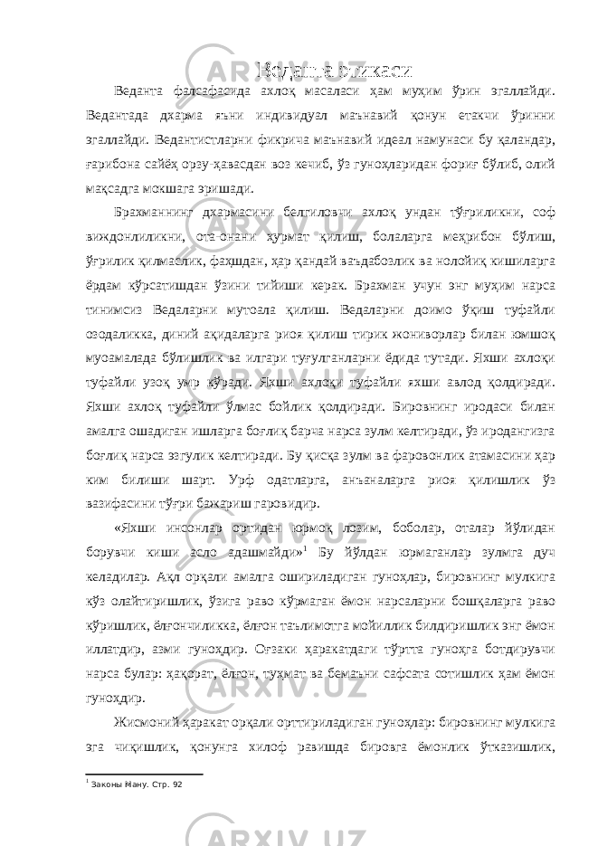 Веданта этикаси Веданта фалсафасида ахлоқ масаласи ҳам муҳим ўрин эгаллайди. Ведантада дхарма яъни индивидуал маънавий қонун етакчи ўринни эгаллайди. Ведантистларни фикрича маънавий идеал намунаси бу қаландар, ғарибона сайёҳ орзу-ҳавасдан воз кечиб, ўз гуноҳларидан фориғ бўлиб, олий мақсадга мокшага эришади. Брахманнинг дхармасини белгиловчи ахлоқ ундан тўғриликни, соф виждонлиликни, ота-онани ҳурмат қилиш, болаларга меҳрибон бўлиш, ўғрилик қилмаслик, фаҳшдан, ҳар қандай ваъдабозлик ва нолойиқ кишиларга ёрдам кўрсатишдан ўзини тийиши керак. Брахман учун энг муҳим нарса тинимсиз Ведаларни мутоала қилиш. Ведаларни доимо ўқиш туфайли озодаликка, диний ақидаларга риоя қилиш тирик жониворлар билан юмшоқ муоамалада бўлишлик ва илгари туғулганларни ёдида тутади. Яхши ахлоқи туфайли узоқ умр кўради. Яхши ахлоқи туфайли яхши авлод қолдиради. Яхши ахлоқ туфайли ўлмас бойлик қолдиради. Бировнинг иродаси билан амалга ошадиган ишларга боғлиқ барча нарса зулм келтиради, ўз иродангизга боғлиқ нарса эзгулик келтиради. Бу қисқа зулм ва фаровонлик атамасини ҳар ким билиши шарт. Урф одатларга, анъаналарга риоя қилишлик ўз вазифасини тўғри бажариш гаровидир. «Яхши инсонлар ортидан юрмоқ лозим, боболар, оталар йўлидан борувчи киши асло адашмайди» 1 Бу йўлдан юрмаганлар зулмга дуч келадилар. Ақл орқали амалга ошириладиган гуноҳлар, бировнинг мулкига кўз олайтиришлик, ўзига раво кўрмаган ёмон нарсаларни бошқаларга раво кўришлик, ёлғончиликка, ёлғон таълимотга мойиллик билдиришлик энг ёмон иллатдир, азми гуноҳдир. Оғзаки ҳаракатдаги тўртта гуноҳга ботдирувчи нарса булар: ҳақорат, ёлғон, туҳмат ва бемаъни сафсата сотишлик ҳам ёмон гуноҳдир. Жисмоний ҳаракат орқали орттириладиган гуноҳлар: бировнинг мулкига эга чиқишлик, қонунга хилоф равишда бировга ёмонлик ўтказишлик, 1 Законы Ману. Стр. 92 