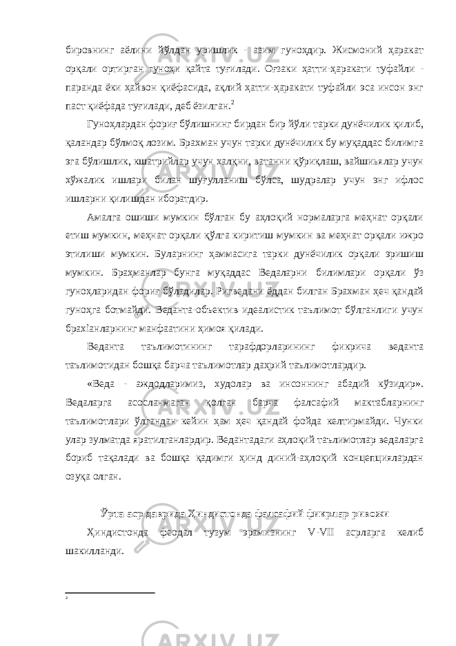 бировнинг аёлини йўлдан уришлик - азим гуноҳдир. Жисмоний ҳаракат орқали ортирган гуноҳи қайта туғилади. Оғзаки ҳатти-ҳаракати туфайли - паранда ёки ҳайвон қиёфасида, ақлий ҳатти-ҳаракати туфайли эса инсон энг паст қиёфада туғилади, деб ёзилган. 2 Гуноҳлардан фориғ бўлишнинг бирдан бир йўли тарки дунёчилик қилиб, қаландар бўлмоқ лозим. Брахман учун тарки дунёчилик бу муқаддас билимга эга бўлишлик, кшатрийлар учун халқни, ватанни қўриқлаш, вайшиьялар учун хўжалик ишлари билан шуғулланиш бўлса, шудралар учун энг ифлос ишларни қилишдан иборатдир. Амалга ошиши мумкин бўлган бу аҳлоқий нормаларга меҳнат орқали етиш мумкин, меҳнат орқали қўлга киритиш мумкин ва меҳнат орқали ижро этилиши мумкин. Буларнинг ҳаммасига тарки дунёчилик орқали эришиш мумкин. Браҳманлар бунга муқаддас Ведаларни билимлари орқали ўз гуноҳларидан фориғ бўладилар. Ригведани ёддан билган Брахман ҳеч қандай гуноҳга ботмайди. Веданта-объектив идеалистик таълимот бўлганлиги учун брахìанларнинг манфаатини ҳимоя қилади. Веданта таълимотининг тарафдорларининг фикрича веданта таълимотидан бошқа барча таълимотлар даҳрий таълимотлардир. «Веда - аждодларимиз, худолар ва инсоннинг абадий кўзидир». Ведаларга асосланмаган қолган барча фалсафий мактабларнинг таълимотлари ўлгандан кейин ҳам ҳеч қандай фойда келтирмайди. Чунки улар зулматда яратилганлардир. Ведантадаги аҳлоқий таълимотлар ведаларга бориб тақалади ва бошқа қадимги ҳинд диний-аҳлоқий концепциялардан озуқа олган. Ўрта аср даврида Ҳиндистонда фалсафий фикрлар ривожи Ҳиндистонда феодал тузум эрамизнинг V - VII асрларга келиб шакилланди. 2 