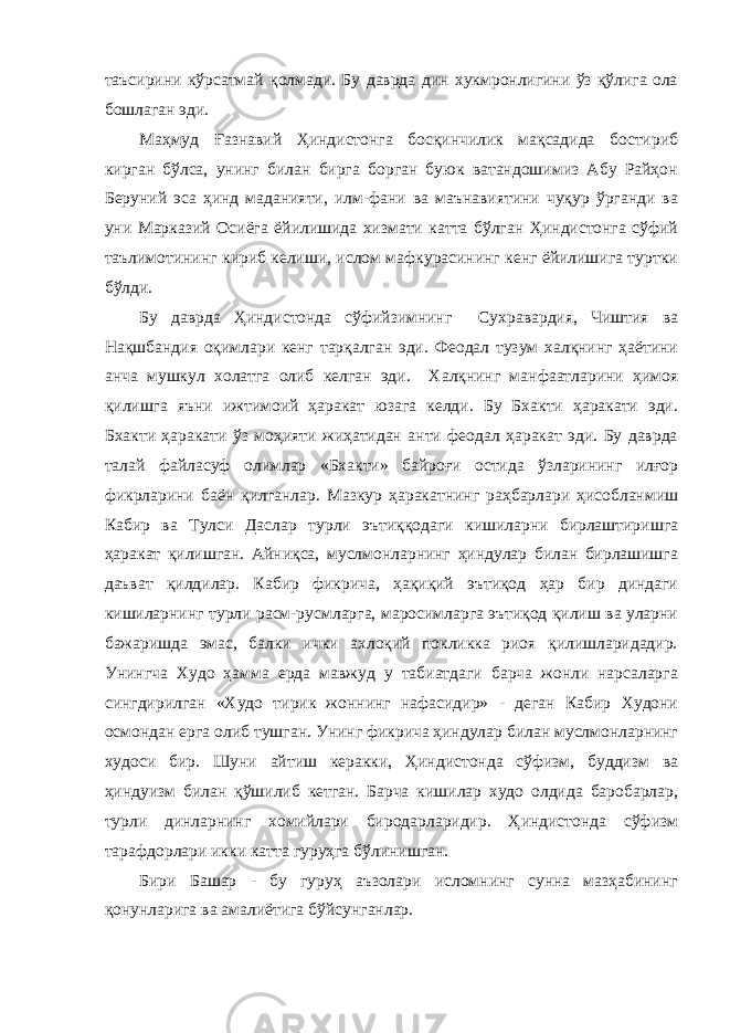 таъсирини кўрсатмай қолмади. Бу даврда дин хукмронлигини ўз қўлига ола бошлаган эди. Маҳмуд Ғазнавий Ҳиндистонга босқинчилик мақсадида бостириб кирган бўлса, унинг билан бирга борган буюк ватандошимиз Абу Райҳон Беруний эса ҳинд маданияти, илм-фани ва маънавиятини чуқур ўрганди ва уни Марказий Осиёга ёйилишида хизмати катта бўлган Ҳиндистонга сўфий таълимотининг кириб келиши, ислом мафкурасининг кенг ёйилишига туртки бўлди. Бу даврда Ҳиндистонда сўфийзимнинг Сухравардия, Чиштия ва Нақшбандия оқимлари кенг тарқалган эди. Феодал тузум халқнинг ҳаётини анча мушкул холатга олиб келган эди. Халқнинг манфаатларини ҳимоя қилишга яъни ижтимоий ҳаракат юзага келди. Бу Бхакти ҳаракати эди. Бхакти ҳаракати ўз моҳияти жиҳатидан анти феодал ҳаракат эди. Бу даврда талай файласуф олимлар «Бхакти» байроғи остида ўзларининг илғор фикрларини баён қилганлар. Мазкур ҳаракатнинг раҳбарлари ҳисобланмиш Кабир ва Тулси Даслар турли эътиққодаги кишиларни бирлаштиришга ҳаракат қилишган. Айниқса, муслмонларнинг ҳиндулар билан бирлашишга даъват қилдилар. Кабир фикрича, ҳақиқий эътиқод ҳар бир диндаги кишиларнинг турли расм-русмларга, маросимларга эътиқод қилиш ва уларни бажаришда эмас, балки ички ахлоқий покликка риоя қилишларидадир. Унингча Худо ҳамма ерда мавжуд у табиатдаги барча жонли нарсаларга сингдирилган «Худо тирик жоннинг нафасидир» - деган Кабир Худони осмондан ерга олиб тушган. Унинг фикрича ҳиндулар билан муслмонларнинг худоси бир. Шуни айтиш керакки, Ҳиндистонда сўфизм, буддизм ва ҳиндуизм билан қўшилиб кетган. Барча кишилар худо олдида баробарлар, турли динларнинг хомийлари биродарларидир. Ҳиндистонда сўфизм тарафдорлари икки катта гуруҳга бўлинишган. Бири Башар - бу гуруҳ аъзолари исломнинг сунна мазҳабининг қонунларига ва амалиётига бўйсунганлар. 