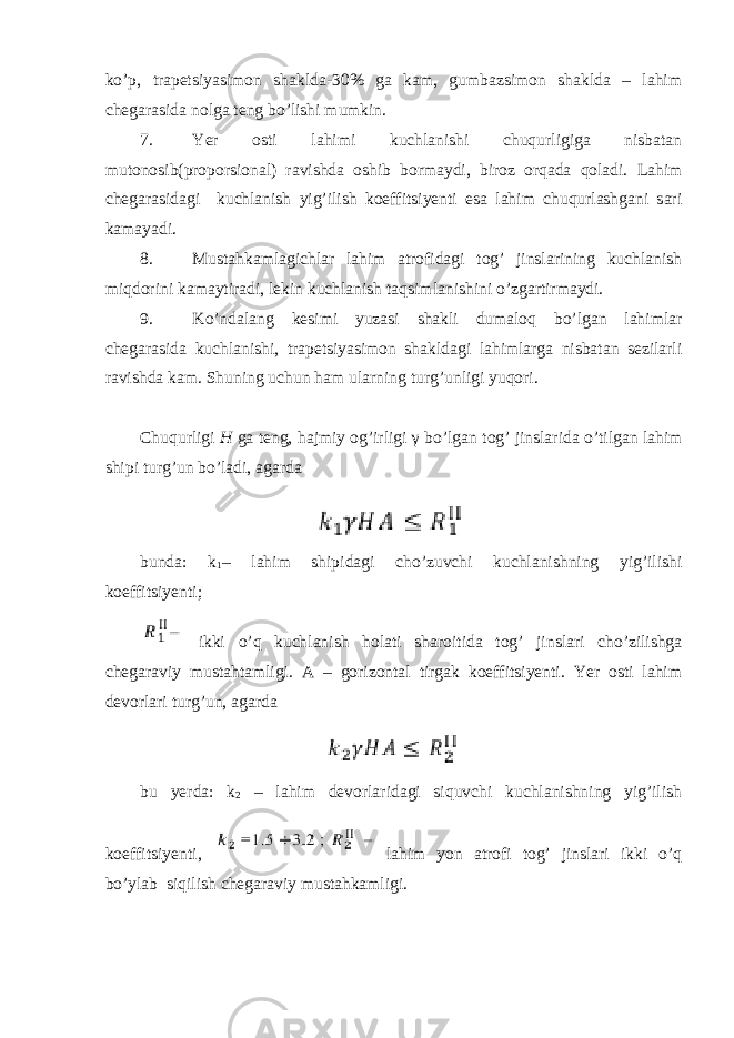 ko’p, trapetsiyasimon shaklda-30% ga kam, gumbazsimon shaklda – lahim chegarasida nolga teng bo’lishi mumkin. 7. Yer osti lahimi kuchlanishi chuqurligiga nisbatan mutonosib(proporsional) ravishda oshib bormaydi, biroz orqada qoladi. Lahim chegarasidagi kuchlanish yig’ilish koeffitsiyenti esa lahim chuqurlashgani sari kamayadi. 8. Mustahkamlagichlar lahim atrofidagi tog’ jinslarining kuchlanish miqdorini kamaytiradi, lekin kuchlanish taqsimlanishini o’zgartirmaydi. 9. Ko’ndalang kesimi yuzasi shakli dumaloq bo’lgan lahimlar chegarasida kuchlanishi, trapetsiyasimon shakldagi lahimlarga nisbatan sezilarli ravishda kam. Shuning uchun ham ularning turg’unligi yuqori. Chuqurligi H ga teng, hajmiy og’irligi γ bo’lgan tog’ jinslarida o’tilgan lahim shipi turg’un bo’ladi, agarda bunda: k 1 – lahim shipidagi cho’zuvchi kuchlanishning yig’ilishi koeffitsiyenti; ikki o’q kuchlanish holati sharoitida tog’ jinslari cho’zilishga chegaraviy mustahtamligi. A – gorizontal tirgak koeffitsiyenti. Yer osti lahim devorlari turg’un, agarda bu yerda: k 2 – lahim devorlaridagi siquvchi kuchlanishning yig’ilish koeffitsiyenti, lahim yon atrofi tog’ jinslari ikki o’q bo’ylab siqilish chegaraviy mustahkamligi. 