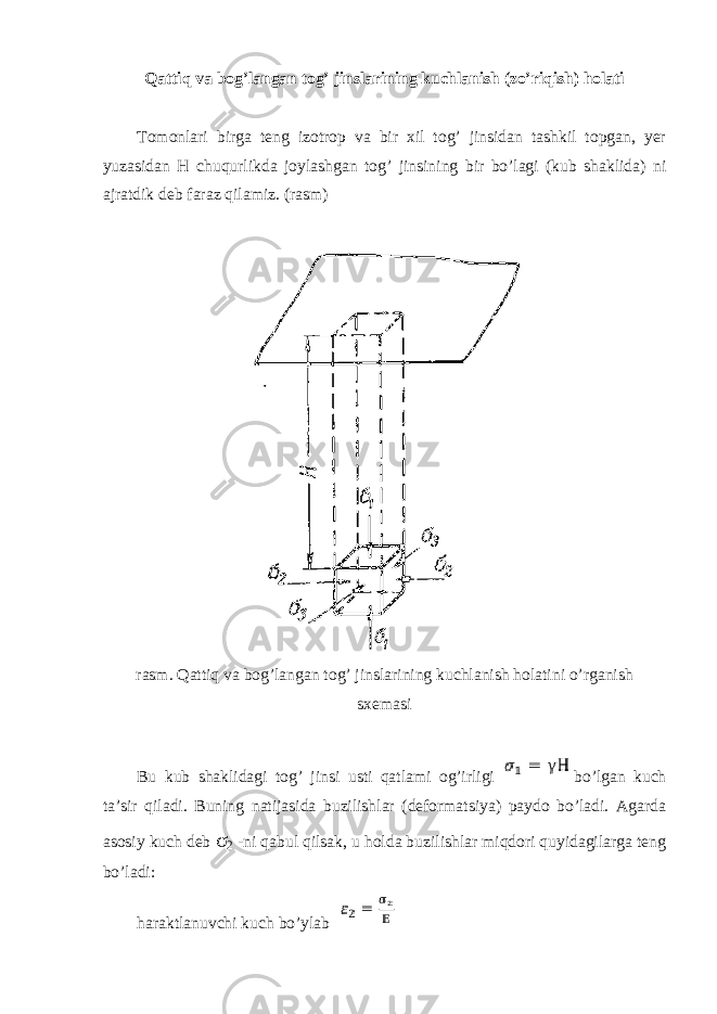 Qattiq va bog’langan tog’ jinslarining kuchlanish (zo’riqish) holati Tomonlari birga teng izotrop va bir xil tog’ jinsidan tashkil topgan, yer yuzasidan H chuqurlikda joylashgan tog’ jinsining bir bo’lagi (kub shaklida) ni ajratdik deb faraz qilamiz. (rasm) rasm. Qattiq va bog’langan tog’ jinslarining kuchlanish holatini o’rganish sxemasi Bu kub shaklidagi tog’ jinsi usti qatlami og’irligi bo’lgan kuch ta’sir qiladi. Buning natijasida buzilishlar (deformatsiya) paydo bo’ladi. Agarda asosiy kuch deb σ 2 -ni qabul qilsak, u holda buzilishlar miqdori quyidagilarga teng bo’ladi: haraktlanuvchi kuch bo’ylab 