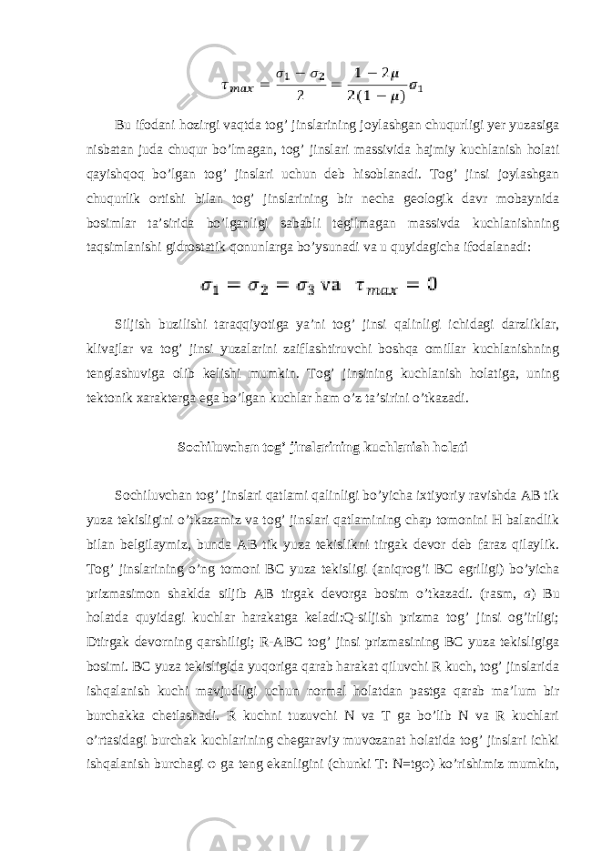 Bu ifodani hozirgi vaqtda tog’ jinslarining joylashgan chuqurligi yer yuzasiga nisbatan juda chuqur bo’lmagan, tog’ jinslari massivida hajmiy kuchlanish holati qayishqoq bo’lgan tog’ jinslari uchun deb hisoblanadi. Tog’ jinsi joylashgan chuqurlik ortishi bilan tog’ jinslarining bir necha geologik davr mobaynida bosimlar ta’sirida bo’lganligi sababli tegilmagan massivda kuchlanishning taqsimlanishi gidrostatik qonunlarga bo’ysunadi va u quyidagicha ifodalanadi: Siljish buzilishi taraqqiyotiga ya’ni tog’ jinsi qalinligi ichidagi darzliklar, klivajlar va tog’ jinsi yuzalarini zaiflashtiruvchi boshqa omillar kuchlanishning tenglashuviga olib kelishi mumkin. Tog’ jinsining kuchlanish holatiga, uning tektonik xarakterga ega bo’lgan kuchlar ham o’z ta’sirini o’tkazadi. Sochiluvchan tog’ jinslarining kuchlanish holati Sochiluvchan tog’ jinslari qatlami qalinligi bo’yicha ixtiyoriy ravishda AB tik yuza tekisligini o’tkazamiz va tog’ jinslari qatlamining chap tomonini H balandlik bilan belgilaymiz, bunda AB tik yuza tekislikni tirgak devor deb faraz qilaylik. Tog’ jinslarining o’ng tomoni BC yuza tekisligi (aniqrog’i BC egriligi) bo’yicha prizmasimon shaklda siljib AB tirgak devorga bosim o’tkazadi. (rasm, a ) Bu holatda quyidagi kuchlar harakatga keladi:Q-siljish prizma tog’ jinsi og’irligi; Dtirgak devorning qarshiligi; R-ABC tog’ jinsi prizmasining BC yuza tekisligiga bosimi. BC yuza tekisligida yuqoriga qarab harakat qiluvchi R kuch, tog’ jinslarida ishqalanish kuchi mavjudligi uchun normal holatdan pastga qarab ma’lum bir burchakka chetlashadi. R kuchni tuzuvchi N va T ga bo’lib N va R kuchlari o’rtasidagi burchak kuchlarining chegaraviy muvozanat holatida tog’ jinslari ichki ishqalanish burchagi φ ga teng ekanligini (chunki T: N=tgφ) ko’rishimiz mumkin, 