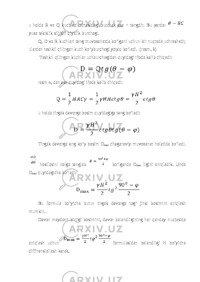 u holda R va Q kuchlari o’rtasidagi burchak esa − tengdir. Bu yerda: yuza tekislik siljishi qiyalik burchagi. Q, D va R kuchlari teng muvozanatda bo’lgani uchun bir nuqtada uchrashadi; ulardan tashkil qilingan kuch ko’pburchagi yopiq bo’ladi. (rasm, b ) Tashkil qilingan kuchlar uchburchagidan quyidagi ifoda kelib chiqadi: rasm a , dan esa quyidagi ifoda kelib chiqadi: u holda tirgak devorga bosim quyidagiga teng bo’ladi: Tirgak devorga eng ko’p bosim D max chegaraviy muvozanat holatida bo’ladi. hosilasini nolga tenglab bo’lganda D max ligini aniqladik. Unda D max quyidagicha bo’ladi: Bu formula bo’yicha butun tirgak devorga tog’ jinsi bosimini aniqlash mumkin. Devor maydoni birligi bosimini, devor balandligining har qanday nuqtasida aniqlash uchun formulasidan balandligi H bo’yicha diffirensiallash kerak, 