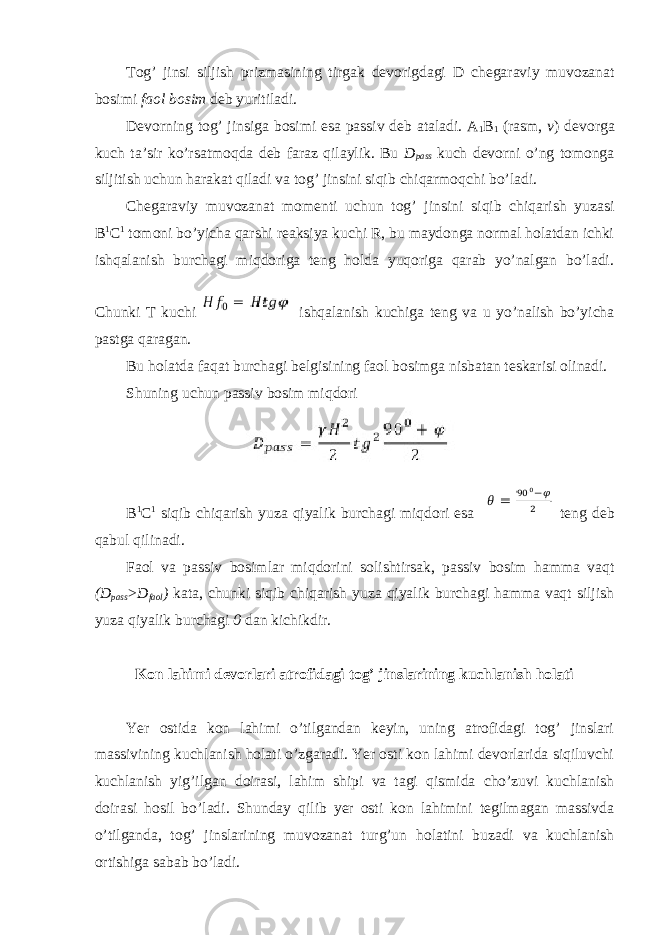 Tog’ jinsi siljish prizmasining tirgak devorigdagi D chegaraviy muvozanat bosimi faol bosim deb yuritiladi. Devorning tog’ jinsiga bosimi esa passiv deb ataladi. A 1 B 1 (rasm, v ) devorga kuch ta’sir ko’rsatmoqda deb faraz qilaylik. Bu D pass kuch devorni o’ng tomonga siljitish uchun harakat qiladi va tog’ jinsini siqib chiqarmoqchi bo’ladi. Chegaraviy muvozanat momenti uchun tog’ jinsini siqib chiqarish yuzasi B 1 C 1 tomoni bo’yicha qarshi reaksiya kuchi R, bu maydonga normal holatdan ichki ishqalanish burchagi miqdoriga teng holda yuqoriga qarab yo’nalgan bo’ladi. Chunki T kuchi ishqalanish kuchiga teng va u yo’nalish bo’yicha pastga qaragan. Bu holatda faqat burchagi belgisining faol bosimga nisbatan teskarisi olinadi. Shuning uchun passiv bosim miqdori B 1 C 1 siqib chiqarish yuza qiyalik burchagi miqdori esa teng deb qabul qilinadi. Faol va passiv bosimlar miqdorini solishtirsak, passiv bosim hamma vaqt (D pass >D faol ) kata, chunki siqib chiqarish yuza qiyalik burchagi hamma vaqt siljish yuza qiyalik burchagi 0 dan kichikdir. Kon lahimi devorlari atrofidagi tog’ jinslarining kuchlanish holati Yer ostida kon lahimi o’tilgandan keyin, uning atrofidagi tog’ jinslari massivining kuchlanish holati o’zgaradi. Yer osti kon lahimi devorlarida siqiluvchi kuchlanish yig’ilgan doirasi, lahim shipi va tagi qismida cho’zuvi kuchlanish doirasi hosil bo’ladi. Shunday qilib yer osti kon lahimini tegilmagan massivda o’tilganda, tog’ jinslarining muvozanat turg’un holatini buzadi va kuchlanish ortishiga sabab bo’ladi. 