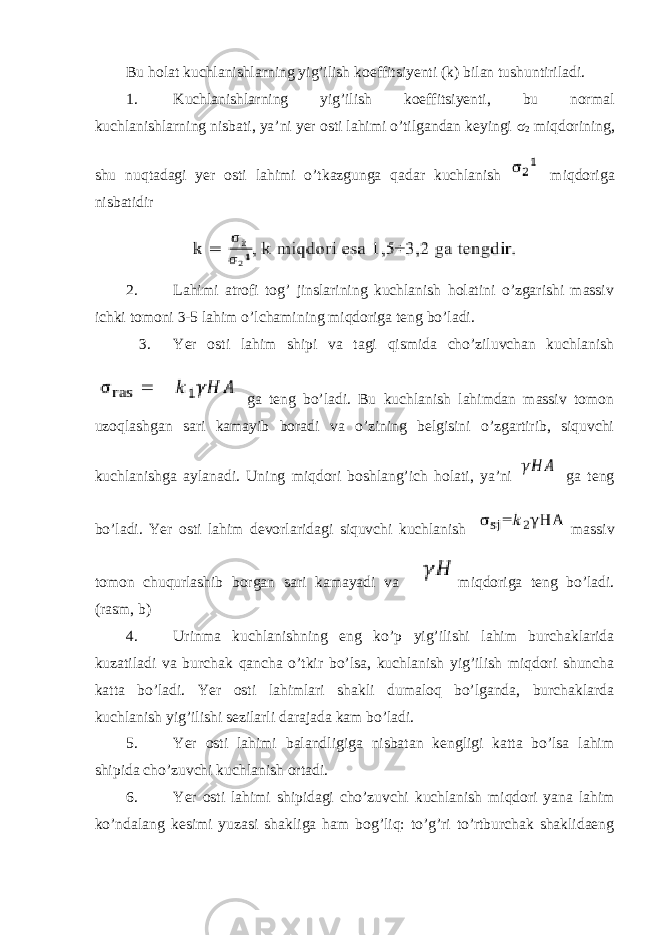 Bu holat kuchlanishlarning yig’ilish koeffitsiyenti (k) bilan tushuntiriladi. 1. Kuchlanishlarning yig’ilish koeffitsiyenti, bu normal kuchlanishlarning nisbati, ya’ni yer osti lahimi o’tilgandan keyingi σ 2 miqdorining, shu nuqtadagi yer osti lahimi o’tkazgunga qadar kuchlanish miqdoriga nisbatidir 2. Lahimi atrofi tog’ jinslarining kuchlanish holatini o’zgarishi massiv ichki tomoni 3-5 lahim o’lchamining miqdoriga teng bo’ladi. 3. Yer osti lahim shipi va tagi qismida cho’ziluvchan kuchlanish ga teng bo’ladi. Bu kuchlanish lahimdan massiv tomon uzoqlashgan sari kamayib boradi va o’zining belgisini o’zgartirib, siquvchi kuchlanishga aylanadi. Uning miqdori boshlang’ich holati, ya’ni ga teng bo’ladi. Yer osti lahim devorlaridagi siquvchi kuchlanish massiv tomon chuqurlashib borgan sari kamayadi va miqdoriga teng bo’ladi. (rasm, b) 4. Urinma kuchlanishning eng ko’p yig’ilishi lahim burchaklarida kuzatiladi va burchak qancha o’tkir bo’lsa, kuchlanish yig’ilish miqdori shuncha katta bo’ladi. Yer osti lahimlari shakli dumaloq bo’lganda, burchaklarda kuchlanish yig’ilishi sezilarli darajada kam bo’ladi. 5. Yer osti lahimi balandligiga nisbatan kengligi katta bo’lsa lahim shipida cho’zuvchi kuchlanish ortadi. 6. Yer osti lahimi shipidagi cho’zuvchi kuchlanish miqdori yana lahim ko’ndalang kesimi yuzasi shakliga ham bog’liq: to’g’ri to’rtburchak shaklidaeng 