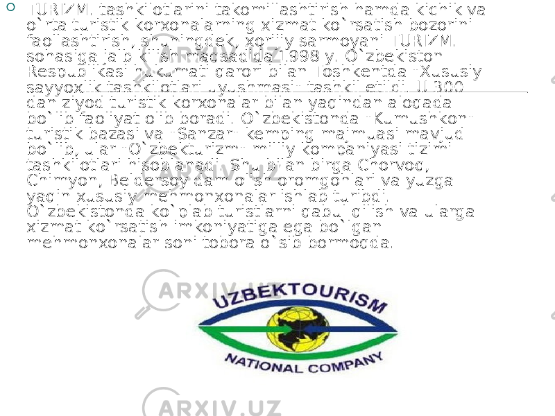  T URIZM . tashkilotlarini takomillashtirish hamda kichik va o ` rta turistik korxonalarning xizmat ko ` rsatish bozorini faollashtirish, shuningdek, xorijiy sarmoyani T URIZM . sohasiga jalb kilish maqsadida 1998 y. O ` zbekiston Respublikasi hukumati qarori bilan Toshkentda &#34;Xususiy sayyoxlik tashkilotlari uyushmasi&#34; tashkil etildi. U 300 dan ziyod turistik korxonalar bilan yaqindan aloqada bo ` lib faoliyat olib boradi. O ` zbekistonda &#34;Kumushkon&#34; turistik bazasi va &#34;Sanzar&#34; kemping majmuasi mavjud bo ` lib, ular &#34;O ` zbekturizm&#34; milliy kompaniyasi tizimi tashkilotlari hisoblanadi. Shu bilan birga Chorvoq, Chimyon, Beldersoy dam olish oromgohlari va yuzga yaqin xususiy mehmonxonalar ishlab turibdi. O ` zbekistonda ko ` plab turistlarni qabul qilish va ularga xizmat ko ` rsatish imkoniyatiga ega bo ` lgan mehmonxonalar soni tobora o ` sib bormoqda. 