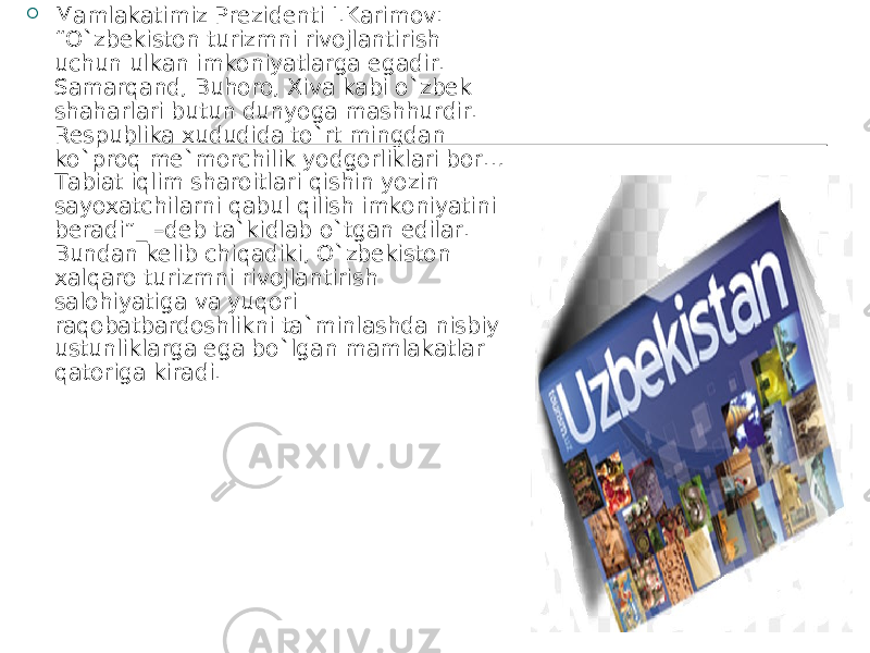  Mamlakatimiz Prezidenti I.Karimov: “O`zbekiston turizmni rivojlantirish uchun ulkan imkoniyatlarga egadir. Samarqand, Buhoro, Xiva kabi o`zbek shaharlari butun dunyoga mashhurdir. Respublika xududida to`rt mingdan ko`proq me`morchilik yodgorliklari bor… Tabiat iqlim sharoitlari qishin yozin sayoxatchilarni qabul qilish imkoniyatini beradi”_ –deb ta`kidlab o`tgan edilar. Bundan kelib chiqadiki, O`zbekiston xalqaro turizmni rivojlantirish salohiyatiga va yuqori raqobatbardoshlikni ta`minlashda nisbiy ustunliklarga ega bo`lgan mamlakatlar qatoriga kiradi. 