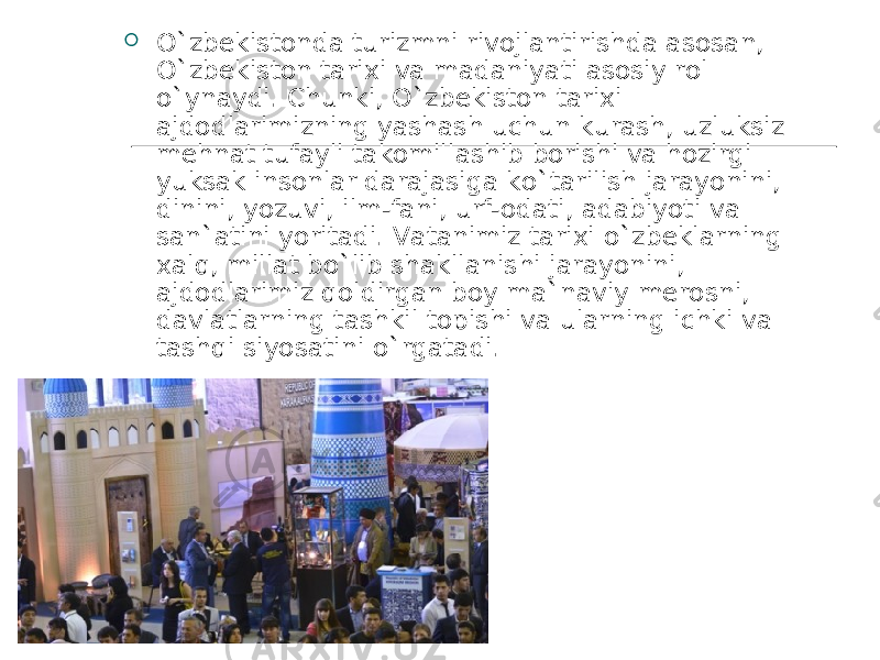  O`zbekistonda turizmni rivojlantirishda asosan, O`zbekiston tarixi va madaniyati asosiy rol o`ynaydi. Chunki, O`zbekiston tarixi ajdodlarimizning yashash uchun kurash, uzluksiz mehnat tufayli takomillashib borishi va hozirgi yuksak insonlar darajasiga ko`tarilish jarayonini, dinini, yozuvi, ilm-fani, urf-odati, adabiyoti va san`atini yoritadi. Vatanimiz tarixi o`zbeklarning xalq, millat bo`lib shakllanishi jarayonini, ajdodlarimiz qoldirgan boy ma`naviy merosni, davlatlarning tashkil topishi va ularning ichki va tashqi siyosatini o`rgatadi.  