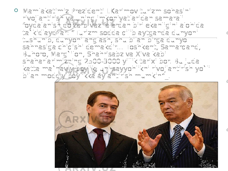  Mamlakatimiz Prezidenti I.Karimov turizm sohasini rivojlantirish va uning imkoniyatlaridan samarali foydalanish dolzarb vazifalardan biri ekanligini alohida ta`kidlaydilar: “Turizm sodda qilib aytganda dunyoni tushunib, dunyoni anglash, shu bilan birga dunyo sahnasiga chiqishi demakdir... Toshkent, Samarqand, Buhoro, Marg`ilon, Shahrisabz va Xiva kabi shaharlarimizning 2500-3000 yillik tarixi bor. Bu juda katta ma`naviy boylik, uni sayyohlikni rivojlantirish yo`li bilan moddiy boylikka aylantirish mumkin”_.  