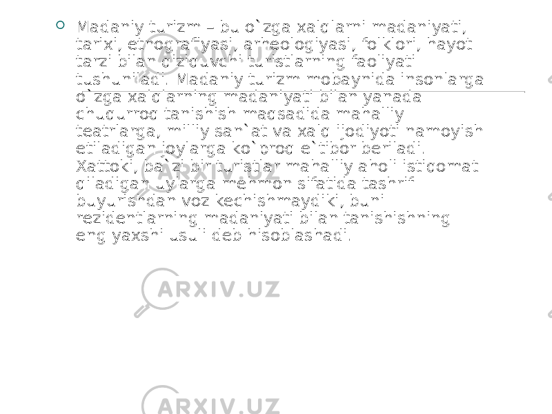  Madaniy turizm – bu o`zga xalqlarni madaniyati, tarixi, etnografiyasi, arheologiyasi, folklori, hayot tarzi bilan qiziquvchi turistlarning faoliyati tushuniladi. Madaniy turizm mobaynida insonlarga o`zga xalqlarning madaniyati bilan yanada chuqurroq tanishish maqsadida mahalliy teatrlarga, milliy san`at va xalq ijodiyoti namoyish etiladigan joylarga ko`proq e`tibor beriladi. Xattoki, ba`zi bir turistlar mahalliy aholi istiqomat qiladigan uylarga mehmon sifatida tashrif buyurishdan voz kechishmaydiki, buni rezidentlarning madaniyati bilan tanishishning eng yaxshi usuli deb hisoblashadi. 