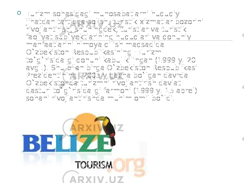  T urizm sohasidagi munosabatlarni huquqiy jihatdan tartibga solish, turistik xizmatlar bozorini rivojlantirish, shuningdek, turistlar va turistik faoliyat sub`yektlarining huquqlari va qonuniy manfaatlarini himoya qilish maqsadida O ` zbekiston Respublikasining &#34;Turizm to ` g ` risida&#34;gi qonuni kabul kilingan (1999 y. 20 avg .). Shu bilan birga O ` zbekiston Respublikasi Prezidentining &#34;2005 y.gacha bo ` lgan davrda O ` zbekistonda turizmni rivojlantirish davlat dasturi to ` g ` risida&#34;gi farmoni (1999 y. 15 aprel) sohani rivojlantirishda muhim omil bo ` ldi. 