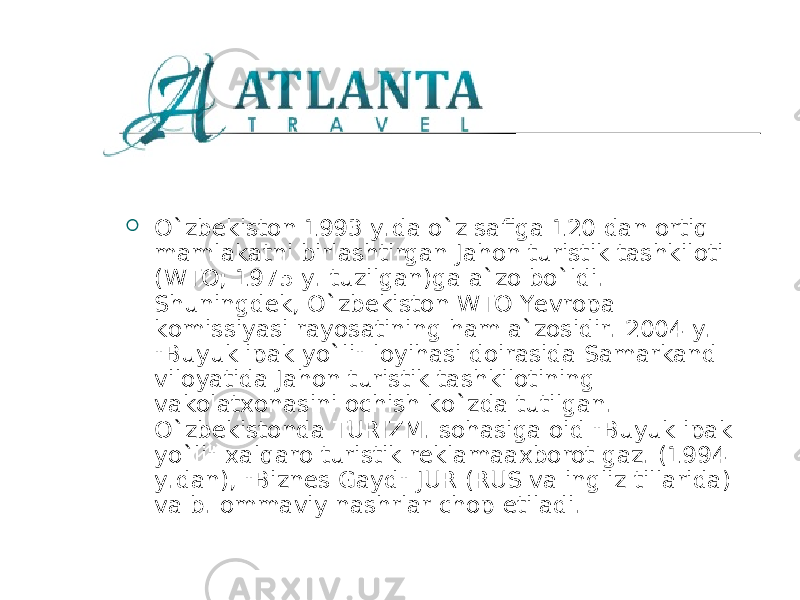  O ` zbekiston 1993 y.da o ` z safiga 120 dan ortiq mamlakatni birlashtirgan Jahon turistik tashkiloti (WTO; 1975 y. tuzilgan)ga a`zo bo ` ldi. Shuningdek, O ` zbekiston WTO Yevropa komissiyasi rayosatining ham a`zosidir. 2004 y. &#34;Buyuk ipak yo ` li&#34; loyihasi doirasida Samarkand viloyatida Jahon turistik tashkilotining vakolatxonasini ochish ko ` zda tutilgan. O ` zbekistonda T URIZM . sohasiga oid &#34;Buyuk ipak yo ` li&#34; xalqaro turistik reklamaaxborot gaz. (1994 y.dan), &#34;Biznes Gayd&#34; JUR (RUS va ingliz tillarida) va b. ommaviy nashrlar chop etiladi. 