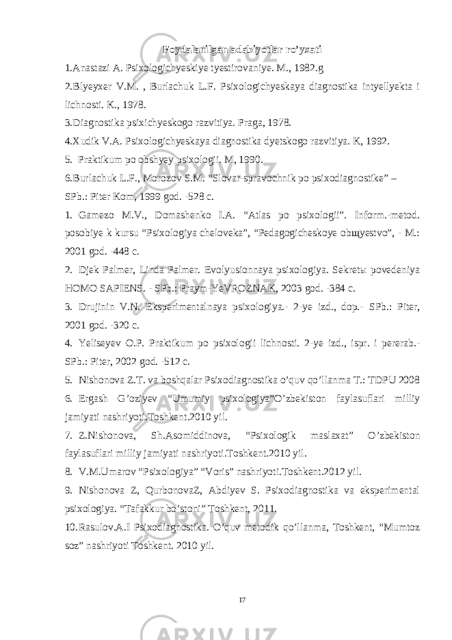 Foydalanilgan adabiyotlar ro’yxati 1.Anastazi A. Psixologichyeskiye tyestirovaniye. M., 1982.g 2.Blyeyxer V.M. , Burlachuk L.F. Psixologichyeskaya diagnostika intyellyekta i lichnosti. K., 1978. 3.Diagnostika psixichyeskogo razvitiya. Praga, 1978. 4.Xudik V.A. Psixologichyeskaya diagnostika dyetskogo razvitiya. K, 1992. 5. Praktikum po obshyey psixologii. M, 1990. 6.Burlachuk L.F., Morozov S.M. “Slovar-spravochnik po psixodiagnostike” – SPb.: Piter Kom, 1999 god. -528 c. 1. Gamezo M.V., Domashenko I.A. “Atlas po psixologii”. Inform.-metod. posobiye k kursu “Psixologiya cheloveka”, “Pedagogicheskoye obщyestvo”, - M.: 2001 god. -448 c. 2. Djek Palmer, Linda Palmer. Evolyusionnaya psixologiya. Sekretы povedeniya HOMO SAPIENS. - SPb.: Praym-YeVROZNAK, 2003 god. -384 c. 3. Drujinin V.N. Eksperimentalnaya psixologiya.- 2-ye izd., dop.- SPb.: Piter, 2001 god . -320 c. 4. Yeliseyev O.P. Praktikum po psixologii lichnosti. 2-ye izd., ispr. i pererab.- SPb.: Piter, 2002 god . -512 c. 5. Nishonova Z.T. va boshqalar Psixodiagnostika o’quv qo’llanma T.: TDPU 2008 6. Ergash G ’ oziyev “ Umumiy psixologiya ” O ’ zbekiston faylasuflari milliy jamiyati nashriyoti . Toshkent .2010 yil . 7. Z . Nishonova , Sh . Asomiddinova , “ Psixologik maslaxat ” O ’ zbekiston faylasuflari milliy jamiyati nashriyoti . Toshkent .2010 yil . 8. V.M.Umarov “Psixologiya” “Voris” nashriyoti.Toshkent.2012 yil. 9. Nishonova Z, QurbonovaZ, Abdiyev S. Psixodiagnostika va eksperimental psixologiya. “Tafakkur bo’stoni” Toshkent, 2011. 10. Rasulov.A.I Psixodiagnostika. O’quv metodik qo’llanma, Toshkent, “Mumtoz soz” nashriyoti Toshkent. 2010 yil. 17 