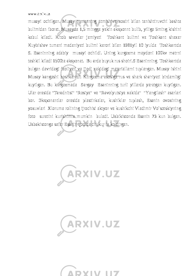 www.arxiv.uz muzeyi ochilgan. Muzey tumanning utmishiva xoziri bilan tanishtiruvchi beshta bulimidan iborat. Muzeyda 1,5 mingga yakin eksponnt bulib, yiliga 5ming kishini kabul kiladi. Kitob sevarlar jamiyati Toshkent bulimi va Toshkent shaxar Kuybishev tumani madaniyati bulimi karori bilan 1981yil 10 iyulda Toshkentda S. Eseninning adabiy muzeyi ochildi. Uning kurgazma maydoni 100kv metrni tashkil kiladi 1500ta eksponat. Bu erda buyuk rus shoiri.S Eseninning Toshkentda bulgan davridagi faoliyati va ijodi xakidagi materiallarni tuplangan. Muzey ishini Muzey kengashi boshkaradi. Kurgazma asosiga rus va shark she&#39;riyati birdamligi kuyilgan. Bu kurgazmada Sergey Eseninning turli yillarda yaratgan kuyilgan. Ular orasida &#34;Terednitsi&#34; &#34;Rosiya&#34; va &#34;Revolyutsiya xakida&#34; &#34;Yangilash&#34; asarlari bor. Э ksponantlar orasida plastinkalar, kushiklar tuplash, Esenin ovozining yozuvlari Xloruma rolining ijrochisi aktyor va kushikchi Vladimir Vo`sotskiyning foto suratini kurishimiz mumkin buladi. Uzbikistonda Esenin 23 kun bulgan. Uzbekistonga safar Esenin ijodida chukur iz koldirgan. 