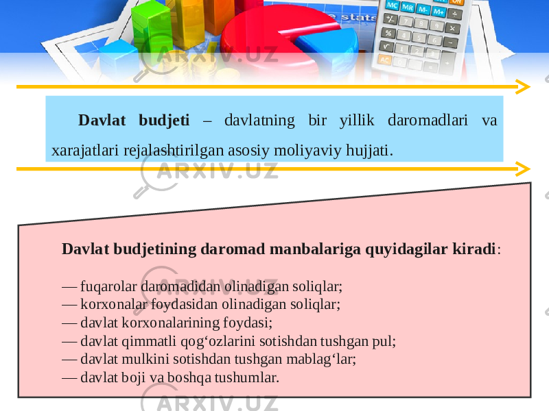 Davlat budjeti – davlatning bir yillik daromadlari va xarajatlari rejalashtirilgan asosiy moliyaviy hujjati. Davlat budjetining daromad manbalariga quyidagilar kiradi : — fuqarolar daromadidan olinadigan soliqlar; — korxonalar foydasidan olinadigan soliqlar; — davlat korxonalarining foydasi; — davlat qimmatli qog‘ozlarini sotishdan tushgan pul; — davlat mulkini sotishdan tushgan mablag‘lar; — davlat boji va boshqa tushumlar. 