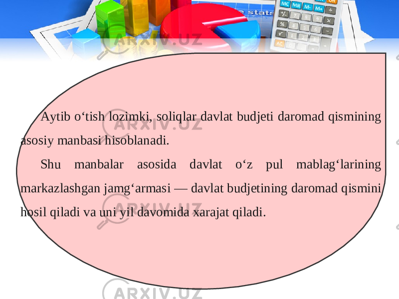 Aytib o‘tish lozimki, soliqlar davlat budjeti daromad qismining asosiy manbasi hisoblanadi. Shu manbalar asosida davlat o‘z pul mablag‘larining markazlashgan jamg‘armasi — davlat budjetining daromad qismini hosil qiladi va uni yil davomida xarajat qiladi. 