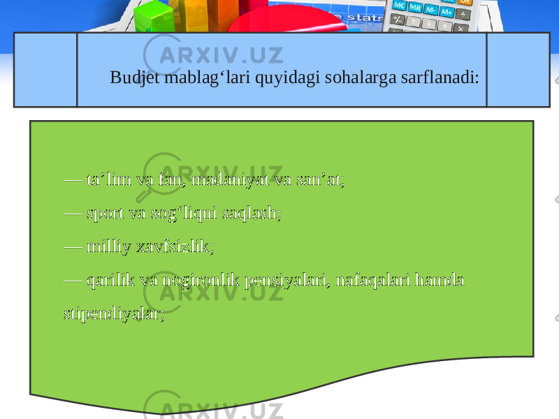 Budjet mablag‘lari quyidagi sohalarga sarflanadi: — ta’lim va fan, madaniyat va san’at; — sport va sog‘liqni saqlash; — milliy xavfsizlik; — qarilik va nogironlik pensiyalari, nafaqalari hamda stipendiyalar; 