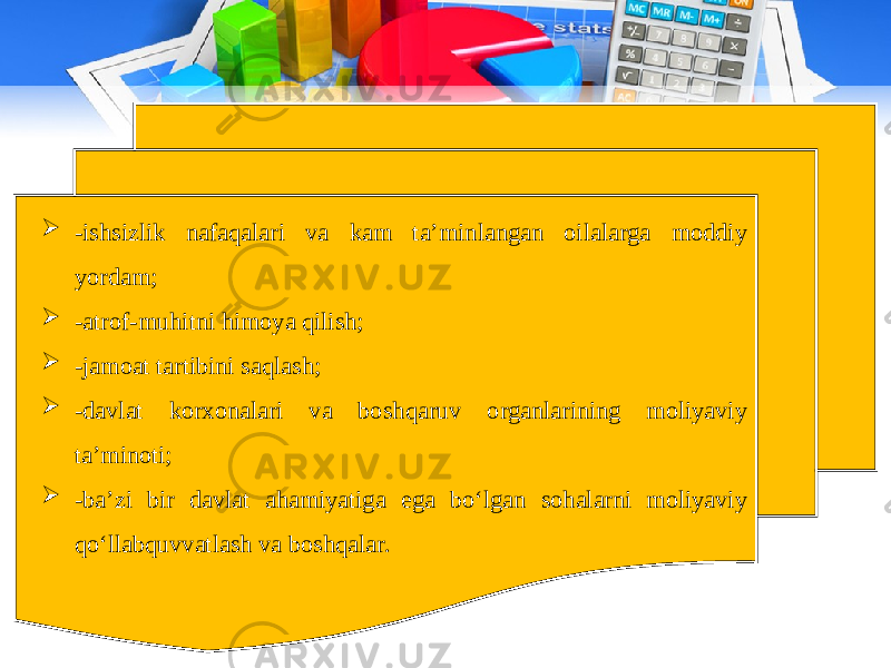  -ishsizlik nafaqalari va kam ta’minlangan oilalarga moddiy yordam;  -atrof-muhitni himoya qilish;  -jamoat tartibini saqlash;  -davlat korxonalari va boshqaruv organlarining moliyaviy ta’minoti;  -ba’zi bir davlat ahamiyatiga ega bo‘lgan sohalarni moliyaviy qo‘llabquvvatlash va boshqalar. 