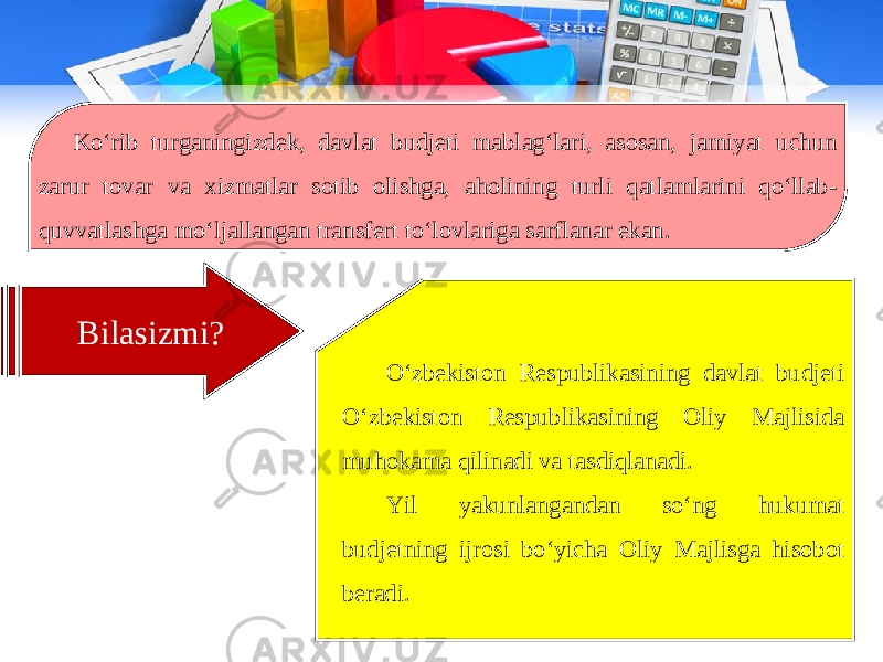 Ko‘rib turganingizdek, davlat budjeti mablag‘lari, asosan, jamiyat uchun zarur tovar va xizmatlar sotib olishga, aholining turli qatlamlarini qo‘llab- quvvatlashga mo‘ljallangan transfert to‘lovlariga sarflanar ekan. Bilasizmi? O‘zbekiston Respublikasining davlat budjeti O‘zbekiston Respublikasining Oliy Majlisida muhokama qilinadi va tasdiqlanadi. Yil yakunlangandan so‘ng hukumat budjetning ijrosi bo‘yicha Oliy Majlisga hisobot beradi. 