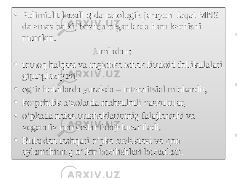 • Polimielit kasalligida patologik jarayon faqat MNS da emas balki, boshqa organlarda ham kechishi mumkin. Jumladan: • tomoq halqasi va ingichka ichak limfoid follikulalari giperplaziyasi, • og’ir holatlarda yurakda – interstitsial miokardit, • ko’pchilik a’zolarda mahsulotli vaskulitlar, • o’pkada nafas mushaklarininig falajlanishi va vegetativ markazlar falaji kuzatiladi. • Bulardan tashqari o’pka atelektazi va qon aylanishining o’tkir buzilishlari kuzatiladi.01 2801110510 1B14070A 100E10 070707070707070707070707070707070707070707070707070707070707070707 340E1011 01 030110 1A05250A 01 011A02050607190111 01 040102251C1905 01 01022504141B14 180A1A0A 01 1E0E1114 140D11 