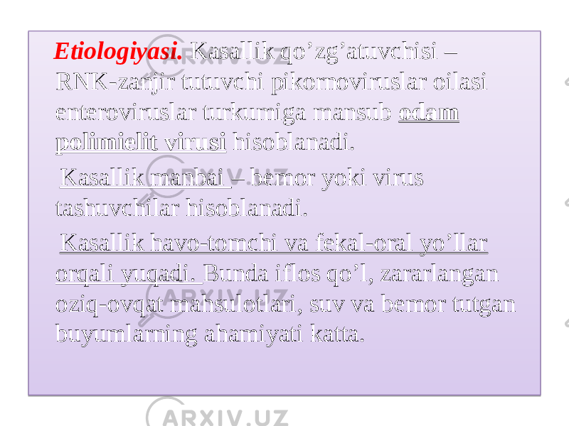  Etiologiyasi. Kasallik qo’zg’atuvchisi – RNK-zanjir tutuvchi pikornoviruslar oilasi enteroviruslar turkumiga mansub odam polimielit virusi hisoblanadi. Kasallik manbai – bemor yoki virus tashuvchilar hisoblanadi. Kasallik havo-tomchi va fekal-oral yo’llar orqali yuqadi. Bunda iflos qo’l, zararlangan oziq-ovqat mahsulotlari, suv va bemor tutgan buyumlarning ahamiyati katta.09 200B070C060C 02 20 22 0A 01 0601 05 19 07 20 2107 0314 07 20 01 1E 01 15 