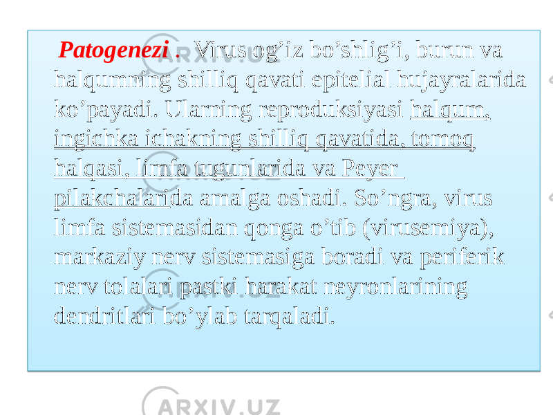  Patogenezi . Virus og’iz bo’shlig’i, burun va halqumning shilliq qavati epitelial hujayralarida ko’payadi. Ularning reproduksiyasi halqum, ingichka ichakning shilliq qavatida, tomoq halqasi, limfa tugunlarida va Peyer pilakchalari da amalga oshadi. So’ngra, virus limfa sistemasidan qonga o’tib (virusemiya), markaziy nerv sistemasiga boradi va periferik nerv tolalari pastki harakat neyronlarining dendritlari bo’ylab tarqaladi. 09 14 020302 26 19 04 19 0508 19 25 1B 1105100914 10 08 1B 