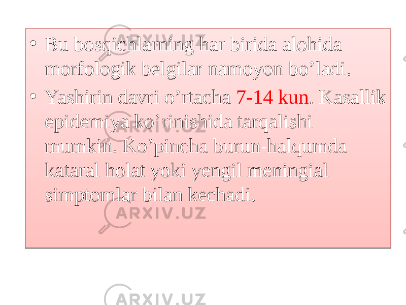 • Bu bosqichlarning har birida alohida morfologik belgilar namoyon bo’ladi. • Yashirin davri o’rtacha 7-14 kun . Kasallik epidemiya ko’rinishida tarqalishi mumkin. Ko’pincha burun-halqumda kataral holat yoki yengil meningial simptomlar bilan kechadi. 01 1E0E0715010B0F051C1911 10 01 2B 2C242D2E07040E08 1D0720 0A2505 10 041403 0B05102503 