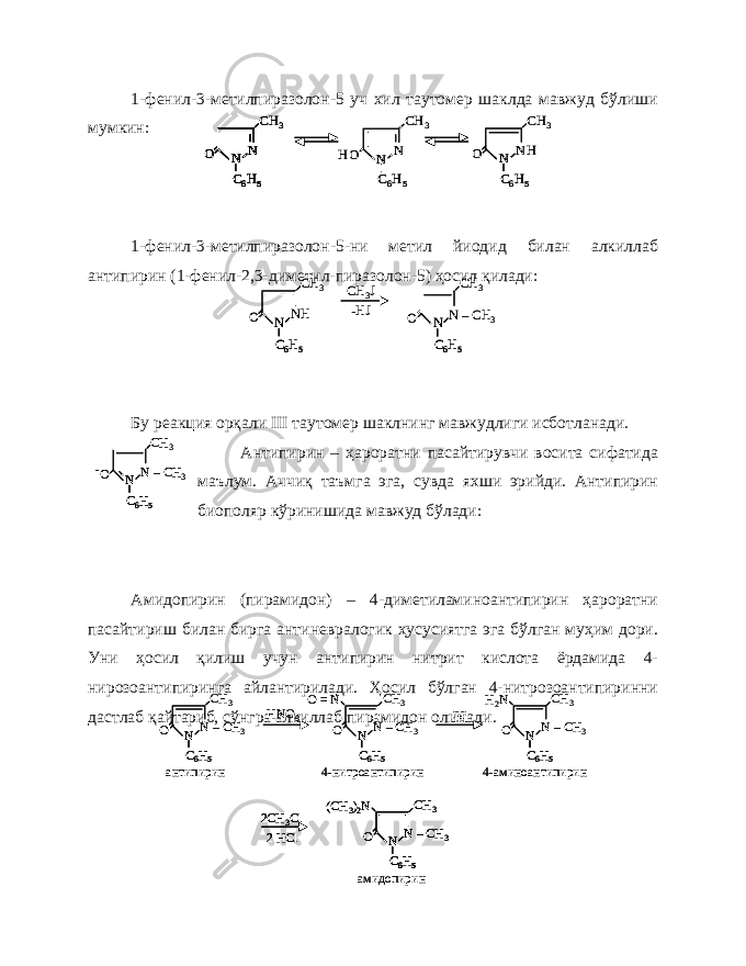 1-фенил-3-метилпиразолон-5 уч хил таутомер шаклда мавжуд бўлиши мумкин: 1-фенил-3-метилпиразолон-5-ни метил йиодид билан алкиллаб антипирин (1-фенил-2,3-диметил-пиразолон-5) ҳосил қилади: Бу реакция орқали III таутомер шаклнинг мавжудлиги исботланади. Антипирин – ҳароратни пасайтирувчи восита сифатида маълум. Аччиқ таъмга эга, сувда яхши эрийди. Антипирин биополяр кўринишида мавжуд бўлади: Амидопирин (пирамидон) – 4-диметиламиноантипирин ҳароратни пасайтириш билан бирга антиневралогик ҳусусиятга эга бўлган муҳим дори. Уни ҳосил қилиш учун антипирин нитрит кислота ёрдамида 4- нирозоантипиринга айлантирилади. Ҳосил бўлган 4-нитрозоантипиринни дастлаб қайтариб, сўнгра алкиллаб пирамидон олинади.N N C6H5 О CH 3 N N C6H5 HО CH 3 NH N C6H5 О CH 3 N N C6H5 О CH 3 N N C6H5 О N N C6H5 N C6H5 О CH 3 N N C6H5 N C6H5 HО CH 3 NH N C6H5 N C6H5 О CH 3 NH N C6H5 О CH 3 CH 3J -HJ N –CH 3 N C6H5 О CH 3 NH N C6H5 N C6H5 О CH 3 CH 3J -HJ N –CH 3 N C6H5 N C6H5 О CH 3 N –CH 3 N C6H5 О CH 3 - N –CH 3 N C6H5 N C6H5 О CH 3 - N –CH 3 N C6H5 О CH 3 HNO 3 N –CH 3 N C6H5 О CH 3 O = N [H] N –CH 3 N C6H5 О CH 3 H2N 2CH 3Cl 2 HCl N –CH 3 N C6H5 О CH 3 (CH 3)2N антипирин 4-нитроантипирин 4-аминоантипирин амидопирин N –CH 3 N C6H5 N C6H5 О CH 3 HNO 3 N –CH 3 N C6H5 N C6H5 О CH 3 O = N [H] N –CH 3 N C6H5 N C6H5 О CH 3 H2N 2CH 3Cl 2 HCl N –CH 3 N C6H5 О CH 3 (CH 3)2N 2CH 3Cl 2 HCl N –CH 3 N C6H5 N C6H5 О CH 3 (CH 3)2N антипирин 4-нитроантипирин 4-аминоантипирин амидопирин 