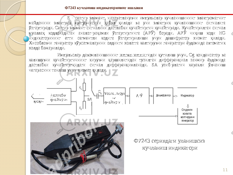 11 Ф7243 кучланиш индикаторининг ишлаши Е - сезгир элемент, назоратланувчи импульслар кучланишининг электромагнит майдонини электрик яратувчисини қабул қилади ва уни электрик кучланишнинг сигналига ўзгартиради. Сезгир элемент сигналини дастлабки кучайтиргич кучайтиради. Кучайтирилган сигнал муаллақ кодланадиган аналог-рақамли ўзгартиргичга (АРЎ) боради. АРЎ чиқиш коди HG индикаторининг етти сегментли кодига ўзгартирилиши учун дешифратор хизмат қилади. Хисобловчи генератор кўрсатмаларини олдинги холатга келтирувчи генератори ёрдамида автоматик холда бажарилади. Импульслар давомланишининг кетма-кетли ги дан қутилиш учун, Cg конденсатор ва келишувчи кучайтиргичнинг кирувчи қаршилигидан тузилган дифференциал занжир ёрдамида дастлабки кучайтиргичдаги сигнал дифференцияланади. SA узиб-улагич керакли ўлчаниш чегарасини танлаш учун хизмат қилади. Мослаштирув чи кучайтирги чус илитель АРЎ Дешифратор Дастлабки кучайтиргичЕ Индикатор Олдинги холатга келтирувчи генераторис ичқ қ С gR 1 R 2 SA Ф7243 сериядаги уланишсиз кучланиш индикатори 