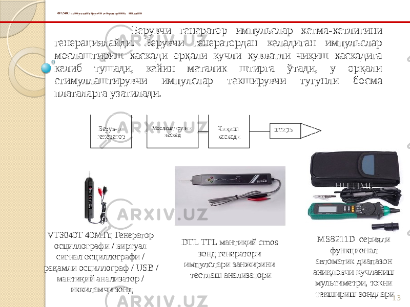 13Ф7244С стимуллаштирувчи генераторнинг ишлаши Берувчи генератор импульслар кетма-кетлигини генерациялайди. Берувчи генератордан келадиган импульслар мослаштириш каскади орқали кучли кувватли чиқиш каскадига келиб тушади, кейин металик штирга ўтади, у орқали стимуллаштирувчи импулслар текширувчи тугунли босма платаларга узатилади. Берувчи генератор Мослаштирувчи каскад Чиқиш каскади штирь VT3040T 40МГц Генератор осциллографи / виртуал сигнал осциллографи / рақамли осциллограф / USB / мантиқий анализатор / иккиламчи зонд DTL TTL мантиқий cmos зонд генератори импулслари занжирини тестлаш анализатори MS8211D серияли функционал автоматик диапазон аниқловчи кучланиш мультиметри, токни текшириш зондлари 