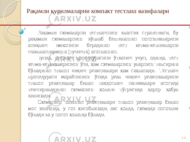 14Рақамли қурилмаларни компакт тестлаш вазифалари Рақамли схемаларни тестлашнинг классик стратегияси, бу рақамли схемаларнинг кўплаб белгиланган носозликларини аниқлаш имконини берадиган тест кетма-кетликларни шакллантиришга (тузишга) асосланган. Бунда, тестлаш процедурасини ўтказиш учун, одатда, тест кетма-кетликларининг ўзи, ҳам схемаларнинг уларнинг таъсирига бўладиган эталон чиқиш реакциялари ҳам сақланади. Тестлаш процедураси жараёнининг ўзида реал чиқиш реакцияларини эталон реакциялар билан таққослаш натижалари асосида текшириладиган схеманинг ҳолати тўғрисида қарор қабул қилинади. Схеманинг олинган реакциялари эталон реакциялар билан мос келганда, у соз ҳисобланади, акс ҳолда, схемада носозлик бўлади ва у носоз ҳолатда бўлади. 