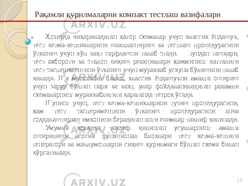 15Рақамли қурилмаларни компакт тестлаш вазифалари Ҳозирда чиқариладиган қатор схемалар учун классик ёндашув, тест кетма-кетликларини шакллантириш ва тестлаш процедурасини ўтказиш учун кўп вақт сарфлашни талаб этади. Бундан ташқари, тест ахбороти ва эталон чиқиш реакциялари ҳажмининг катталиги тест экспериментини ўтказиш учун мураккаб ускуна бўлишини талаб қилади. Шу муносабат билан, классик ёндашувни амалга ошириш учун зарур бўлган нарх ва вақт, улар фойдаланиладиган рақамли схемаларнинг мураккаблигига қараганда тезроқ ўсади. Шунинг учун, тест кетма-кетликларини тузиш процедурасини, ҳам тест экспериментини ўтказиш процедурасини анча соддалаштириш имконини берадиган янги ечимлар таклиф қилинади. Умумий ҳолатда, таклиф қилинган усулларнинг амалга оширилиши асосий функционал блоклари тест кетма-кетлиги генератори ва маълумотларни сиқиш қурилмаси бўлган схема билан кўрсатилади. 