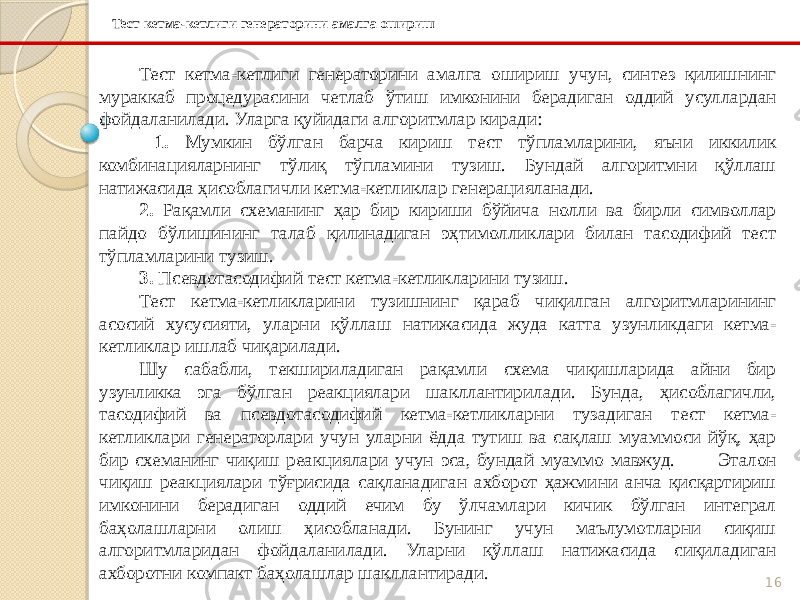 16Тест кетма-кетлиги генераторини амалга ошириш Тест кетма-кетлиги генераторини амалга ошириш учун, синтез қилишнинг мураккаб процедурасини четлаб ўтиш имконини берадиган оддий усуллардан фойдаланилади. Уларга қуйидаги алгоритмлар киради: 1. Мумкин бўлган барча кириш тест тўпламларини, яъни иккилик комбинацияларнинг тўлиқ тўпламини тузиш. Бундай алгоритмни қўллаш натижасида ҳисоблагичли кетма-кетликлар генерацияланади. 2. Рақамли схеманинг ҳар бир кириши бўйича нолли ва бирли символлар пайдо бўлишининг талаб қилинадиган эҳтимолликлари билан тасодифий тест тўпламларини тузиш. 3. Псевдотасодифий тест кетма-кетликларини тузиш. Тест кетма-кетликларини тузишнинг қараб чиқилган алгоритмларининг асосий хусусияти, уларни қўллаш натижасида жуда катта узунликдаги кетма- кетликлар ишлаб чиқарилади. Шу сабабли, текшириладиган рақамли схема чиқишларида айни бир узунликка эга бўлган реакциялари шакллантирилади. Бунда, ҳисоблагичли, тасодифий ва псевдотасодифий кетма-кетликларни тузадиган тест кетма- кетликлари генераторлари учун уларни ёдда тутиш ва сақлаш муаммоси йўқ, ҳар бир схеманинг чиқиш реакциялари учун эса, бундай муаммо мавжуд. Эталон чиқиш реакциялари тўғрисида сақланадиган ахборот ҳажмини анча қисқартириш имконини берадиган оддий ечим бу ўлчамлари кичик бўлган интеграл баҳолашларни олиш ҳисобланади. Бунинг учун маълумотларни сиқиш алгоритмларидан фойдаланилади. Уларни қўллаш натижасида сиқиладиган ахборотни компакт баҳолашлар шакллантиради. 