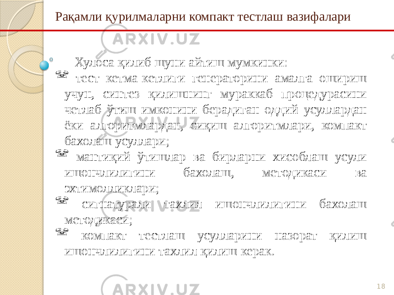 18Рақамли қурилмаларни компакт тестлаш вазифалари Хулоса қилиб шуни айтиш мумкинки:  тест кетма-кетлиги генераторини амалга ошириш учун, синтез қилишнинг мураккаб процедурасини четлаб ўтиш имконини берадиган оддий усуллардан ёки алгоритмлардан, сиқиш алгоритмлари, компакт бахолаш усуллари;  мантиқий ўтишлар ва бирларни хисоблаш усули ишончлилигини бахолаш, методикаси ва эхтимолликлари;  сигнатурали тахлил ишончлилигини бахолаш методикаси;  компакт тестлаш усулларини назорат қилиш ишончлилигини тахлил қилиш керак. 