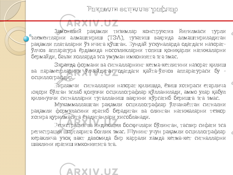 Замонавий рақамли тизимлар конструктив йиғилмаси турли элементларни алмаштириш (ТЭА), тузатиш вақтида алмаштириладиган рақамли платаларни ўз ичига қўшган. Бундай ускуналарда одатдаги назорат- ўлчов аппаратура ёрдамида носозликларни топиш қониқарли натижаларни бермайди, баъзи холларда эса умуман имкониятга эга эмас. Экранда формани ва сигналларнинг кетма-кетлигини назорат қилиш ва параметрларини ўлчайдиган одатдаги қайта-ўлчов аппаратураси бу - осциллографдир. Бирламчи сигналларни назорат қилишда, ёзиш хотираси етарлича юқори бўлган эслаб қолувчи осциллографлар қўлланилади, аммо улар қабул қилинувчи сигналларни тугалланиш вақтини кўрсатиб беришга эга эмас. Мукаммаллашган рақамли осциллографлар ўлчанаётган сигнални рақамли формуласини яратиб берадиган ва олинган натижаларни тезкор хотира қурилмасига ёзадиганлари хисобланади. Регистрация ва индикация босқичлари бўлинган, тасвир сифати эса регистрация шартларига боғлик эмас. Шунинг учун рақамли осциллографлар кераклича узоқ вакт давомида бир каррали хамда кетма-кет сигналларни шаклини яратиш имкониятига эга. Рақамли осциллографлар 