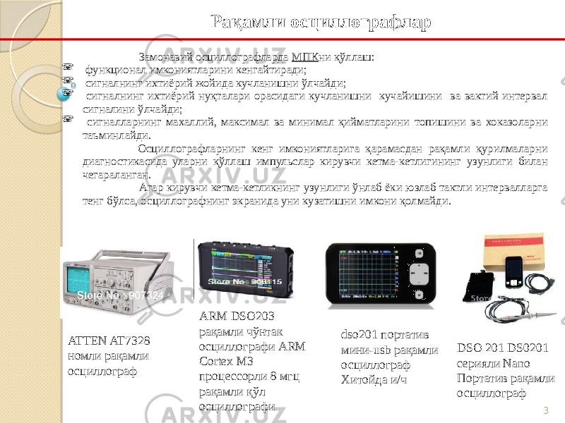 3 Замонавий осциллографларда МПК ни қўллаш:  функционал имкониятларини кенгайтиради;  сигналнинг ихтиёрий жойида кучланишни ўлчайди;  сигналнинг ихтиёрий нуқталари орасидаги кучланишни кучайишини ва вактий интервал сигналини ўлчайди;  сигналларнинг махаллий, максимал ва минимал қийматларини топишини ва хоказоларни таъминлайди. Осциллографларнинг кенг имкониятларига қарамасдан рақамли қурилмаларни диагностикасида уларни қўллаш импульслар кирувчи кетма-кетлигининг узунлиги билан чегараланган. Агар кирувчи кетма-кетликнинг узунлиги ўнлаб ёки юзлаб тактли интервалларга тенг бўлса, осциллографнинг экранида уни кузатишни имкони қолмайди. Рақамли осциллографлар ATTEN AT7328 номли рақамли осциллограф ARM DSO203 рақамли чўнтак осциллографи ARM Cortex M3 процессорли 8 мгц рақамли қўл осциллографи dso201 портатив мини-usb рақамли осциллограф Хитойда и/ч DSO 201 DS0201 серияли Nano Портатив рақамли осциллограф 