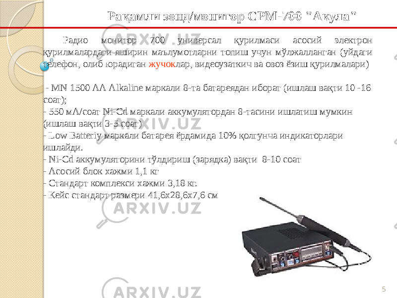 5Рақамли зонд/монитор СРМ-700 &#34;Акула&#34; Радио монитор 700 универсал қурилмаси асосий электрон қурилмалардаги яширин маълумотларни топиш учун мўлжалланган (уйдаги телефон, олиб юрадиган жучок лар, видеоузаткич ва овоз ёзиш қурилмалари) - MN 1500 АА Alkaline маркали 8-та батареядан иборат (ишлаш вақти 10 -16 соат); - 550 мА/соат Ni-Cd маркали аккумулятордан 8-тасини ишлатиш мумкин (ишлаш вақти 3-5 соат) - Low Batteriy маркали батарея ёрдамида 10% қолгунча индикаторлари ишлайди. - Ni-Cd аккумуляторини тўлдириш (зарядка) вақти 8-10 соат - Асосий блок хажми 1,1 кг - Стандарт комплекси хажми 3,18 кг. - Кейс стандарт размери 41,6х28,6х7,6 см 