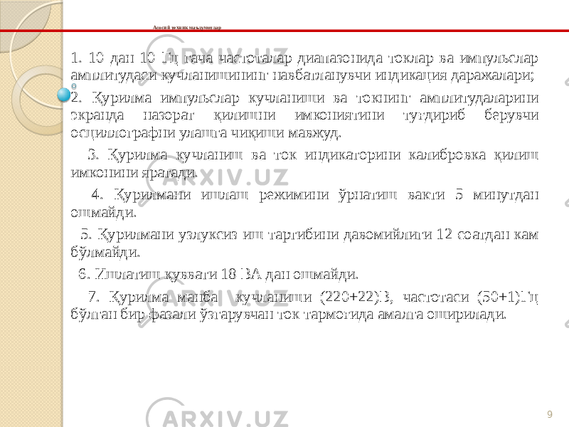 9Асосий техник маълумотлар 1. 10 дан 10 Гц гача частоталар диапазонида токлар ва импульслар амплитудаси кучланишининг навбатланувчи индикация даражалари; 2. Қурилма импульслар кучланиши ва токнинг амплитудаларини экранда назорат қилишни имкониятини туғдириб берувчи осциллографни улашга чиқиши мавжуд. 3. Қурилма кучланиш ва ток индикаторини калибровка қилиш имконини яратади. 4. Қурилмани ишлаш режимини ўрнатиш вакти 5 минутдан ошмайди. 5. Қурилмани узлуксиз иш тартибини давомийлиги 12 соатдан кам бўлмайди. 6. Ишлатиш қуввати 18 ВА дан ошмайди. 7. Қурилма манба кучланиши (220+22)В, частотаси (50+1)Гц бўлган бир фазали ўзгарувчан ток тармоғида амалга оширилади. 