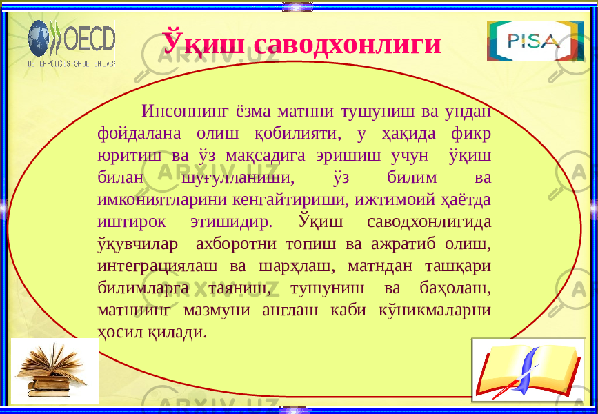 Ўқиш саводхонлиги Инсоннинг ёзма матнни тушуниш ва ундан фойдалана олиш қобилияти, у ҳақида фикр юритиш ва ўз мақсадига эришиш учун ўқиш билан шуғулланиши, ўз билим ва имкониятларини кенгайтириши, ижтимоий ҳаётда иштирок этишидир. Ўқиш саводхонлигида ўқувчилар ахборотни топиш ва ажратиб олиш, интеграциялаш ва шарҳлаш, матндан ташқари билимларга таяниш, тушуниш ва баҳолаш, матннинг мазмуни англаш каби кўникмаларни ҳосил қилади. 