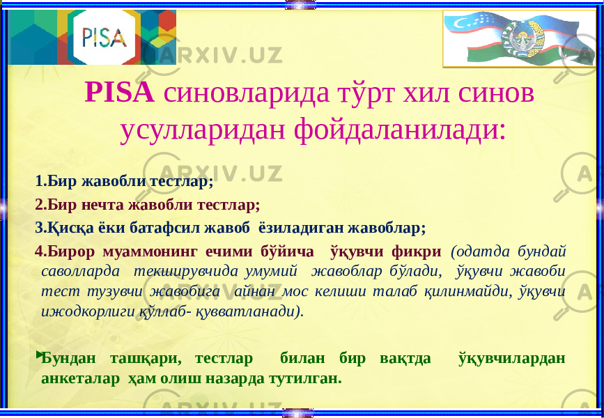 PISA синовларида тўрт хил синов усулларидан фойдаланилади: 1.Бир жавобли тестлар; 2.Бир нечта жавобли тестлар; 3.Қисқа ёки батафсил жавоб ёзиладиган жавоблар; 4.Бирор муаммонинг ечими бўйича ўқувчи фикри (одатда бундай саволларда текширувчида умумий жавоблар бўлади, ўқувчи жавоби тест тузувчи жавобига айнан мос келиши талаб қилинмайди, ўқувчи ижодкорлиги қўллаб- қувватланади).  Бундан ташқари, тестлар билан бир вақтда ўқувчилардан анкеталар ҳам олиш назарда тутилган. 